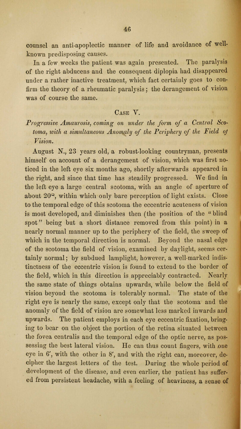 counsel an anti-apoplectic manner of life and avoidance of well- known predisposing causes. In a few weeks the patient was again presented. The paralysis of the right abducens and the consequent diplopia had disappeared under a rather inactive treatment, which fact certainly goes to con- firm the theory of a rheumatic paralysis; the derangement of vision was of course the same. Case V. Progressive Amaurosis, coming on under the form of a Central Sco- toma, with a simultaneous Anomaly of the Periphery of the Field oj Vision. August N., 23 years old, a robust-looking countryman, presents himself on account of a derangement of vision, which was first no- ticed in the left eye six months ago, shortly afterwards appeared in the right, and since that time has steadily progressed. We find in the left eye a large central scotoma, with an angle of aperture of about 20Q, within which only bare perception of light exists. Close to the temporal edge of this scotoma the eccentric acuteness of vision is most developed, and diminishes then (the position of the  blind spot being but a short distance removed from this point) in a nearly normal manner up to the periphery of the field, the sweep of which in the temporal direction is normal. Beyond the nasal edge of the scotoma the field of vision, examined by daylight, seems cer- tainly normal; by subdued lamplight, however, a well-marked indis- tinctness of the eccentric vision is found to extend to the border of the field, which in this direction is appreciably contracted. Nearly the same state of things obtains upwards, while below the field of vision beyond the scotoma is tolerably normal. The state of the right eye is nearly the same, except only that the scotoma and the anomaly of the field of vision are somewhat less marked inwards and upwards. The patient employs in each eye eccentric fixation, bring- ing to bear on the object the portion of the retina situated between the fovea centralis and the temporal edge of the optic nerve, as pos- sessing the best lateral vision. He can thus count fingers, with one eye in 6', with the other in 8', and with the right can, moreover, de- cipher the largest letters of the test. During the whole period of development of the disease, and even earlier, the patient has suffer- ed from persistent headache, with a feeling of heaviness, a sense of