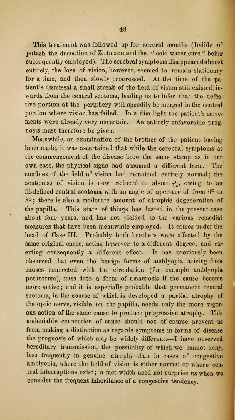 This treatment was followed up for several months (Iodide of potash, the decoction of Zittmann and the  cold-water cure  being subsequently employed). The cerebral symptoms disappeared almost entirely, the loss of vision, however, seemed to remain stationary for a time, and then slowly progressed. At the time of the pa- tient's dismissal a small streak of the field of vision still existed, in- wards from the central scotoma, leading us to infer that the defec- tive portion at the periphery will speedily be merged in the central portion where vision has failed. In a dim light the patient's move- ments were already very uncertain. An entirely unfavorable prog- nosis must therefore be given. Meanwhile, an examination of the brother of the patient having been made, it was ascertained that while the cerebral symptoms at the commencement of the disease bore the same stamp as in our own case, the physical signs had assumed a different form. The confines of the field of vision had remained entirely normal; the acuteness of vision is now reduced to about T\, owing to an ill-defined central scotoma with an angle of aperture of from 6° to 8° j there is also a moderate amount of atrophic degeneration of the papilla, This state of things has lasted in the present case about four years, and has not yielded to the various remedial measures that have been meanwhile employed. It comes under the head of Case III. Probably both brothers were affected by the same original cause, acting however to a different degree, and ex- erting consequently a different effect. It has previously been observed that even the benign forms of amblyopia arising from causes connected with the circulation (for example amblyopia potatorum), pass into a form of amaurosis if the cause become more active; and it is especially probable that permanent central scotoma, in the course of which is developed a partial atrophy of the optic nerve, visible on the papilla, needs only the more vigor- ous action of the same cause to produce progressive atrophy. This undeniable connection of cause should not of course prevent us from making a distinction as regards symptoms in forms of disease the prognosis of which may be widely different.—I have observed hereditary transmission, the possibility of which we cannot deny, less frequently in genuine atrophy than in cases of congestive amblyopia, where the field of vision is either normal or where cen- tral interruptions exist; a fact which need not surprise us when we consider the frequent inheritance of a congestive tendency.