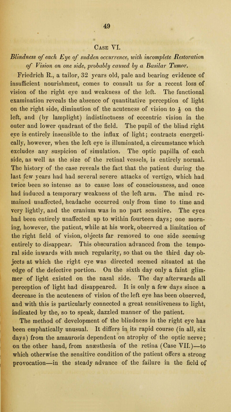 Case VI. Blindness of each Eye of sudden occurrence, with incomplete Restoration of Vision on one side, 'probably caused by a Basilar Tumor. Friedrich R., a tailor, 32 years old, pale and bearing evidence of insufficient nourishment, comes to consult us for a recent loss of vision of the right eye and weakness of the left. The functional examination reveals the absence of quantitative perception of light on the right side, diminution of the acuteness of vision to £ on the left, and (by lamplight) indistinctness of eccentric vision in the outer and lower quadrant of the field. The pupil of the blind right eye is entirely insensible to the influx of light; contracts energeti- cally, however, when the left eye is illuminated, a circumstance which excludes any suspicion of simulation. The optic papilla of each side, as well as the size of the retinal vessels, is entirely normal. The history of the case reveals the fact that the patient during the last few years had had several severe attacks of vertigo, which had twice been so intense as to cause loss of consciousness, and once had induced a temporary weakness of the left arm. The mind re- mained unaffected, headache occurred only from time to time and very lightly, and the cranium was in no part sensitive. The eyes had been entirely unaffected up to within fourteen days; one morn- ing, however, the patient, while at his work, observed a limitation of the right field of vision, objects far removed to one side seeming entirely to disappear. This obscuration advanced from the tempo- ral side inwards with much regularity, so that on the third day ob- jects at which the right eye was directed seemed situated at the edge of the defective portion. On the sixth day only a faint glim- mer of light existed on the nasal side. The day afterwards all perception of light had disappeared. It is only a few days since a decrease in the acuteness of vision of the left eye has been observed, and with this is particularly connected a great sensitiveness to light, indicated by the, so to speak, dazzled manner of the patient. The method of development of the blindness in the right eye has been emphatically unusual. It differs in its rapid course (in all, six days) from the amaurosis dependent on atrophy of the optic nerve; on the other hand, from anaesthesia of the retina (Case VII.)—to which otherwise the sensitive condition of the patient offers a strong provocation—in the steady advance of the failure in the field of