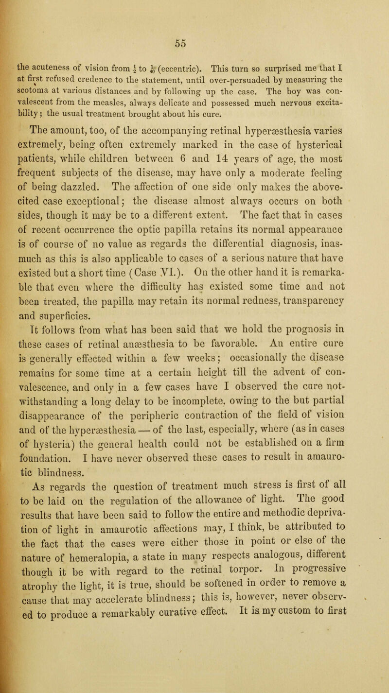 the acuteness of vision from I to ^ (eccentric). This turn so surprised me that I at first refused credence to the statement, until over-persuaded by measuring the scotoma at various distances and by following up the case. The boy was con- valescent from the measles, always delicate and possessed much nervous excita- bility ; the usual treatment brought about his cure. The amount, too, of the accompanying retinal hyperesthesia varies extremely, being often extremely marked in the case of hysterical patients, while children between 6 and 14 years of age, the most frequent subjects of the disease, may have only a moderate feeling of being dazzled. The affection of one side only makes the above- cited case exceptional; the disease almost always occurs on both sides, though it may be to a different extent. The fact that in cases of recent occurrence the optic papilla retains its normal appearance is of course of no value as regards the differential diagnosis, inas- much as this is also applicable to cases of a serious nature that have existed but a short time (Case YL). On the other hand it is remarka- ble that even where the difficulty has existed some time and not been treated, the papilla may retain its normal redness, transparency and superficies. Tt follows from what has been said that we hold the prognosis in these cases of retinal anaesthesia to be favorable. An entire cure is generally effected within a few weeks; occasionally the disease remains for some time at a certain height till the advent of con- valescence, and only in a few cases have I observed the care not- withstanding a long delay to be incomplete, owing to the but partial disappearance of the peripheric contraction of the field of vision and of the hyperesthesia — of the last, especially, where (as in cases of hysteria) the general health could not be established on a firm foundation. I have never observed these cases to result in amauro- tic blindness. As regards the question of treatment much stress is first of all to be laid on the regulation of the allowance of light. The good results that have been said to follow the entire and methodic depriva- tion of light in amaurotic affections may, I think, be attributed to the fact that the cases were either those in point or else of the nature of hemeralopia, a state in many respects analogous, different though it be with regard to the retinal torpor. In progressive atrophy the light, it is true, should be softened in order to remove a cause that may accelerate blindness; this is, however, never observ- ed to produce a remarkably curative effect. It is. my custom to first