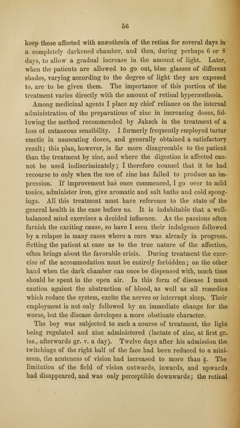 keep those affected with anaesthesia of the retina for several days in ' a completely darkened chamber, and then, during perhaps 6 or 8 days, to allow a gradual increase in the amount of light. Later, when the patients are allowed to go out, blue glasses of different shades, varying according to the degree of light they are exposed to, are to be given them. The importance of this portion of the treatment varies directly with the amount of retinal hyperesthesia. Among medicinal agents I place my chief reliance on the internal administration of the preparations of zinc in increasing doses, fol- lowing the method recommended by Jaksch in the treatment of a loss of cutaneous sensibility. I formerly frequently employed tartar emetic in nauseating doses, and generally obtained a satisfactory result; this plan, however, is far more disagreeable to the patient than the treatment by zinc, and where the digestion is affected can- not be used indiscriminately; I therefore counsel that it be had recourse to only when the use of zinc has failed to produce an im- pression. If improvement has once commenced, I go over to mild tonics, administer iron, give aromatic and salt baths and cold spong- ing. All this treatment must have reference to the state of the general health in the case before us. It is indubitable that a well- balanced mind exercises a decided influence. As the passions often furnish the exciting cause, so have I seen their indulgence followed by a relapse in many cases where a cure was already in progress. Setting the patient at ease as to the true nature of the affection, often brings about the favorable crisis. During treatment the exer- cise of the accommodation must be entirely forbidden; on the other hand when the dark chamber can once be dispensed with, much time should be spent in the open air. In this form of disease I must caution against the abstraction of blood, as well as all remedies which reduce the system, excite the nerves or interrupt sleep. Their employment is not only followed by an immediate change for the worse, but the disease developes a more obstinate character. The boy was subjected to such a course of treatment, the light being regulated and zinc administered (lactate of zinc, at first gr. iss., afterwards gr. v. a day). Twelve days after his admission the twitchings of the right half of the face had been reduced to a mini- mum, the acuteness of vision had increased to more than §. Tbe limitation of the field of vision outwards, inwards, and upwards had disappeared, and was only perceptible downwards; the retinal