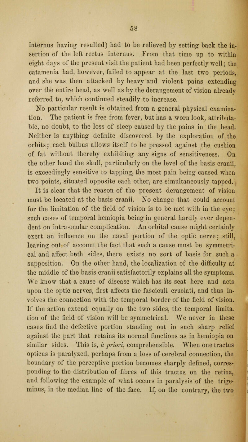 internus having resulted) had to be relieved by setting back the in- sertion of the left rectus internus. From that time up to within eight days of the present visit the patient had been perfectly well; the catamenia had, however, failed to appear at the last two periods, and she was then attacked by heavy and violent pains extending over the entire head, as well as by the derangement of vision already referred to, which continued steadily to increase. No particular result is obtained from a general physical examina- tion. The patient is free from fever, but has a worn look, attributa- ble, no doubt, to the loss of sleep caused by the pains in the head. Neither is anything definite discovered by the exploration of the orbits; each bulbus allows itself to be pressed against the cushion of fat without thereby exhibiting any signs of sensitiveness. On the other hand the skull, particularly on the level of the basis cranii, is exceedingly sensitive to tapping, the most pain being caused when two points, situated opposite each other, are simultaneously tapped. It is clear that the reason of the present derangement of vision must be located at the basis cranii. No change that could account for the limitation of the field of vision is to be met with in the eye; such cases of temporal hemiopia being in general hardly ever depen- dent on intra-ocular complication. An orbital cause might certainly exert an influence on the nasal portion of the optic nerve; still, leaving out of account the fact that such a cause must be symmetri- cal and affect both sides, there exists no sort of basis for such a supposition. On the other hand, the localization of the difficulty at the middle of the basis cranii satisfactorily explains all the symptoms. We know that a cause of disease which has its seat here and acts upon the optic nerves, first affects the fasciculi cruciati, and thus in- volves the connection with the temporal border of the field of vision. If the action extend equally on the two sides, the temporal limita- tion of the field of vision will be symmetrical. We never in these cases find the defective portion standing out in such sharp relief against the part that retains its normal functions as in hemiopia on similar sides. This is, a priori, comprehensible. When one tractus opticus is paralyzed, perhaps from a loss of cerebral connection, the boundary of the perceptive portion becomes sharply defined, corres- ponding to the distribution of fibres of this tractus on the retina, and following the example of what occurs in paralysis of the trige- minus, in the median line of the face. If, on the contrary, the two