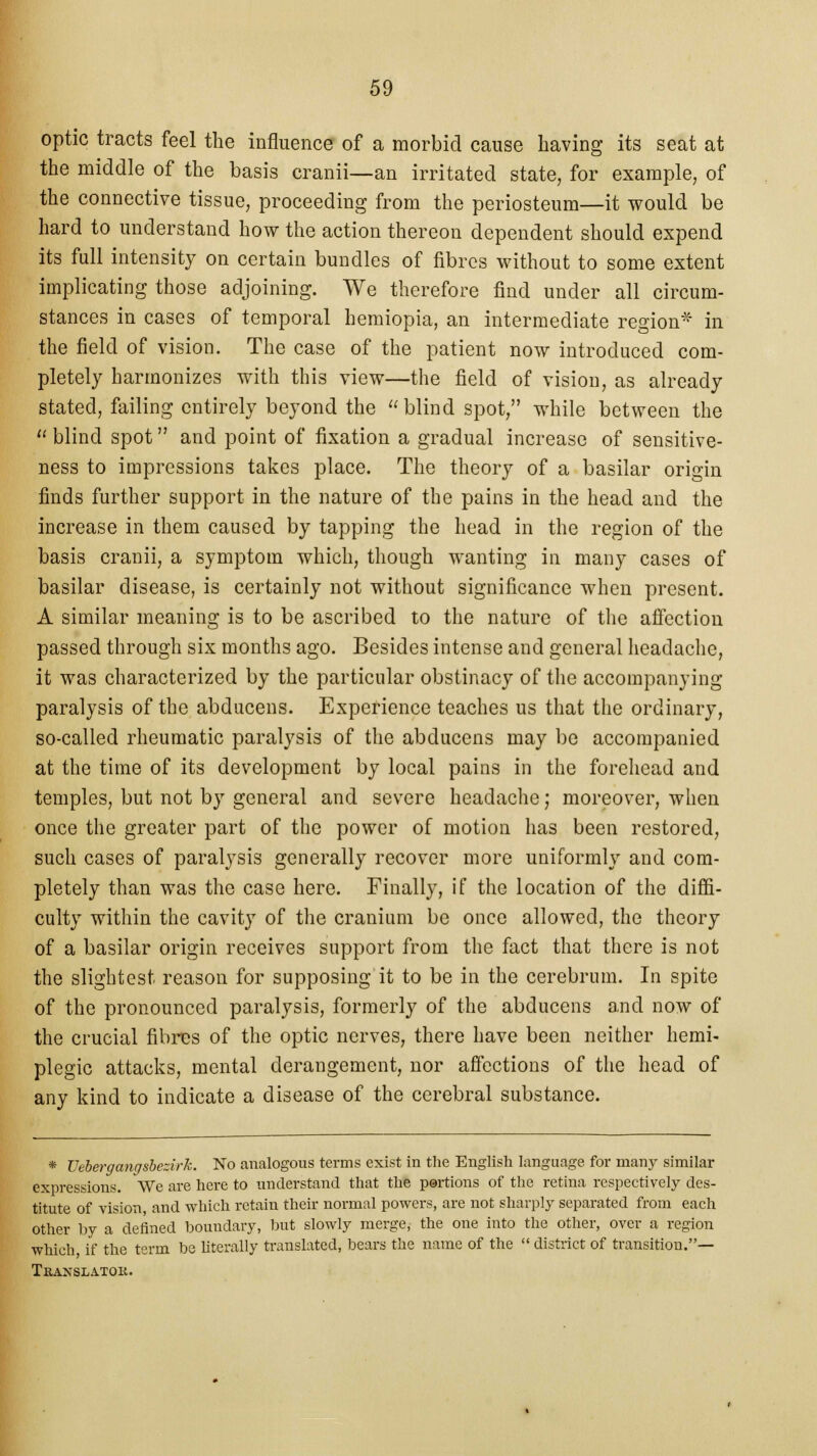 optic tracts feel the influence of a morbid cause having its seat at the middle of the basis cranii—an irritated state, for example, of the connective tissue, proceeding from the periosteum—it would be hard to understand how the action thereon dependent should expend its full intensity on certain bundles of fibres without to some extent implicating those adjoining. We therefore find under all circum- stances in cases of temporal hemiopia, an intermediate region* in the field of vision. The case of the patient now introduced com- pletely harmonizes with this view—the field of vision, as already stated, failing entirely beyond the blind spot, while between the u blind spot and point of fixation a gradual increase of sensitive- ness to impressions takes place. The theory of a basilar origin finds further support in the nature of the pains in the head and the increase in them caused by tapping the head in the region of the basis cranii, a symptom which, though wanting in many cases of basilar disease, is certainly not without significance when present. A similar meaning is to be ascribed to the nature of the affection passed through six months ago. Besides intense and general headache, it was characterized by the particular obstinacy of the accompanying paralysis of the abducens. Experience teaches us that the ordinary, so-called rheumatic paralysis of the abducens may be accompanied at the time of its development by local pains in the forehead and temples, but not by general and severe headache; moreover, when once the greater part of the power of motion has been restored, such cases of paralysis generally recover more uniformly and com- pletely than was the case here. Finally, if the location of the diffi- culty within the cavity of the cranium be once allowed, the theory of a basilar origin receives support from the fact that there is not the slightest reason for supposing it to be in the cerebrum. In spite of the pronounced paralysis, formerly of the abducens and now of the crucial fibres of the optic nerves, there have been neither hemi- plegic attacks, mental derangement, nor affections of the head of any kind to indicate a disease of the cerebral substance. * Vebergangsbezirk. No analogous terms exist in the English language for many similar expressions. We are here to understand that the portions of the retina respectively des- titute of vision, and which retain their normal powers, are not sharply separated from each other by a defined boundary, but slowly merge, the one into the other, over a region which if the term be literally translated, bears the name of the  district of transition.— Translator.