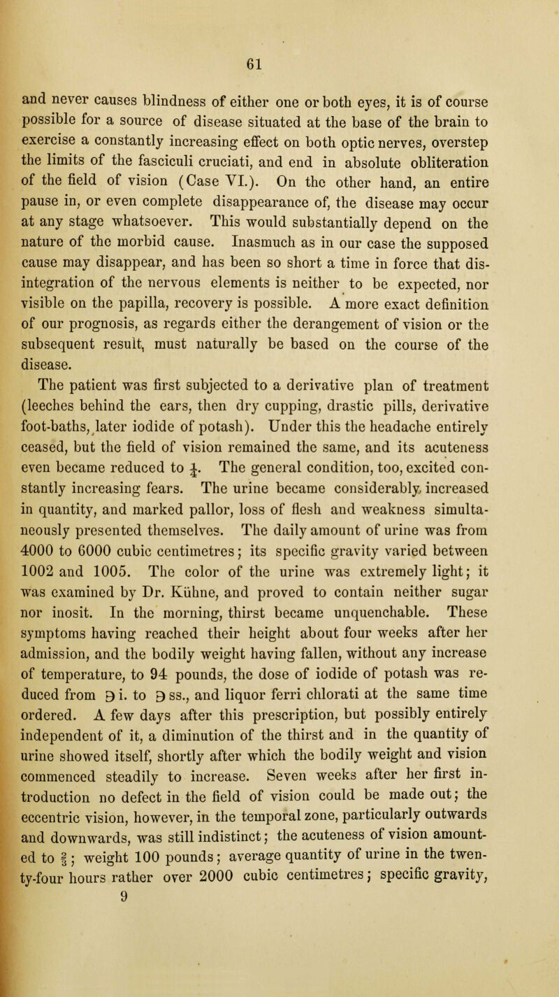 and never causes blindness of either one or both eyes, it is of course possible for a source of disease situated at the base of the brain to exercise a constantly increasing effect on both optic nerves, overstep the limits of the fasciculi cruciati, and end in absolute obliteration of the field of vision (Case VI.). On the other hand, an entire pause in, or even complete disappearance of, the disease may occur at any stage whatsoever. This would substantially depend on the nature of the morbid cause. Inasmuch as in our case the supposed cause may disappear, and has been so short a time in force that dis- integration of the nervous elements is neither to be expected, nor visible on the papilla, recovery is possible. A more exact definition of our prognosis, as regards either the derangement of vision or the subsequent result, must naturally be based on the course of the disease. The patient was first subjected to a derivative plan of treatment (leeches behind the ears, then dry cupping, drastic pills, derivative foot-baths, later iodide of potash). Under this the headache entirely ceased, but the field of vision remained the same, and its acuteness even became reduced to £. The general condition, too, excited con- stantly increasing fears. The urine became considerably, increased in quantity, and marked pallor, loss of flesh and weakness simulta- neously presented themselves. The daily amount of urine was from 4000 to 6000 cubic centimetres; its specific gravity varied between 1002 and 1005. The color of the urine was extremely light; it was examined by Dr. Kiihne, and proved to contain neither sugar nor inosit. In the morning, thirst became unquenchable. These symptoms having reached their height about four weeks after her admission, and the bodily weight having fallen, without any increase of temperature, to 94 pounds, the dose of iodide of potash was re- duced from B i. to B ss., and liquor ferri chlorati at the same time ordered. A few days after this prescription, but possibly entirely independent of it, a diminution of the thirst and in the quantity of urine showed itself, shortly after which the bodily weight and vision commenced steadily to increase. Seven weeks after her first in- troduction no defect in the field of vision could be made out j the eccentric vision, however, in the temporal zone, particularly outwards and downwards, was still indistinct; the acuteness of vision amount- ed to I j weight 100 pounds; average quantity of urine in the twen- ty-four hours rather over 2000 cubic centimetres; specific gravity, 9