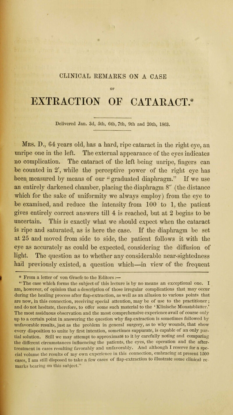 EXTRACTION OF CATARACT. * Delivered Jan. 3d, 5th, 6th, 7th, 9th and 20th, 1863. Mrs. D., 64 years old, has a hard, ripe cataract in the right eye, an unripe one in the left. The external appearance of the eyes indicates no complication. The cataract of the left being unripe, fingers can be counted in 2', while the perceptive power of the right eye has been measured by means of our  graduated diaphragm. If we use an entirely darkened chamber, placing the diaphragm 8 (the distance which for the sake of uniformity we always employ) from the eye to be examined, and reduce the intensity from 100 to 1, the patient gives entirely correct answers till 4 is reached, but at 2 begins to be uncertain. This is exactly what we should expect when the cataract is ripe and saturated, as is here the case. If the diaphragm be set at 25 and moved from side to side, the patient follows it with the eye as accurately as could be expected, considering the diffusion of light. The question as to whether any considerable near-sightedness had previously existed, a question which—in view of the frequent * From a letter of von Graefe to the Editors :—  The case which forms the subject of this lecture is by no means an exceptional one. I am, however, of opinion that a description of those irregular complications that may occur during the healing process after flap-extraction, as well as an allusion to various points that are now, in this connection, receiving special attention, may be of use to the practitioner; and do not hesitate, therefore, to offer some such material to the ' Klinische Monatsblattcr.' The most assiduous observation and the most comprehensive experience avail of course only up to a certain point in answering the question why flap extraction is sometimes followed by unfavorable results, just as the problem in general surgery, as to why wounds, that show every disposition to unite by first intention, sometimes suppurate, is capable of an only par- tial solution. Still we may attempt to approximate to it by carefully noting and comparing the different circumstances influencing the patients, the eyes, the operation and the after- treatment in cases resulting favorably and unfavorably. And although I reserve for a spe- cial volume the results of my own experience in this connection, embracing at present 1500 cases, I am still disposed to take a few cases of flap-extraction to illustrate some clinical re- marks bearing on this subject.