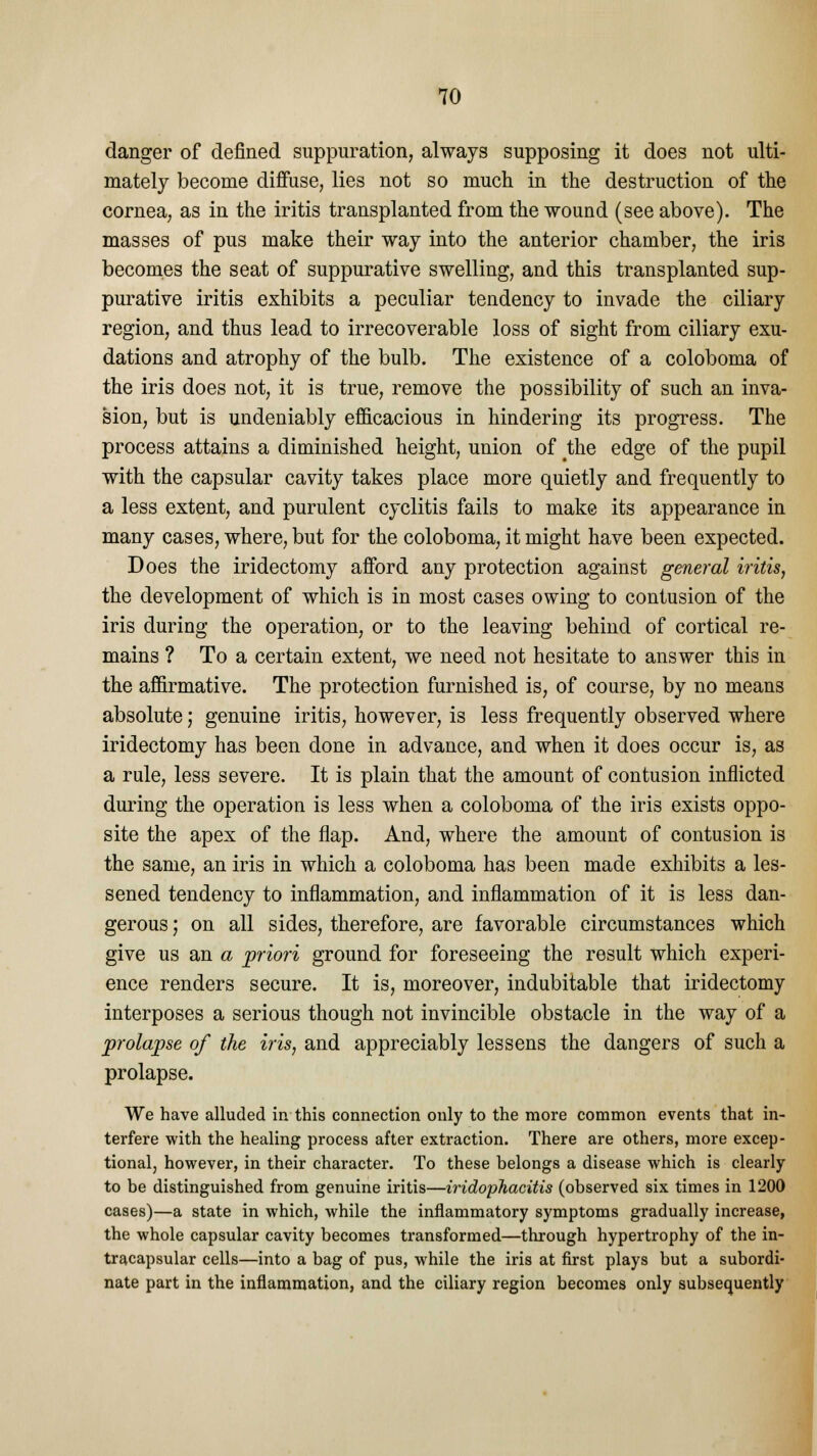 danger of defined suppuration, always supposing it does not ulti- mately become diffuse, lies not so much in the destruction of the cornea, as in the iritis transplanted from the wound (see above). The masses of pus make their way into the anterior chamber, the iris becomes the seat of suppurative swelling, and this transplanted sup- purative iritis exhibits a peculiar tendency to invade the ciliary region, and thus lead to irrecoverable loss of sight from ciliary exu- dations and atrophy of the bulb. The existence of a coloboma of the iris does not, it is true, remove the possibility of such an inva- sion, but is undeniably efficacious in hindering its progress. The process attains a diminished height, union of the edge of the pupil with the capsular cavity takes place more quietly and frequently to a less extent, and purulent cyclitis fails to make its appearance in many cases, where, but for the coloboma, it might have been expected. Does the iridectomy afford any protection against general iritis, the development of which is in most cases owing to contusion of the iris during the operation, or to the leaving behind of cortical re- mains ? To a certain extent, we need not hesitate to answer this in the affirmative. The protection furnished is, of course, by no means absolute j genuine iritis, however, is less frequently observed where iridectomy has been done in advance, and when it does occur is, as a rule, less severe. It is plain that the amount of contusion inflicted during the operation is less when a coloboma of the iris exists oppo- site the apex of the flap. And, where the amount of contusion is the same, an iris in which a coloboma has been made exhibits a les- sened tendency to inflammation, and inflammation of it is less dan- gerous ; on all sides, therefore, are favorable circumstances which give us an a priori ground for foreseeing the result which experi- ence renders secure. It is, moreover, indubitable that iridectomy interposes a serious though not invincible obstacle in the way of a prolapse of the iris, and appreciably lessens the dangers of such a prolapse. We have alluded in this connection only to the more common events that in- terfere with the healing process after extraction. There are others, more excep- tional, however, in their character. To these belongs a disease which is clearly to be distinguished from genuine iritis—iridophacitis (observed six times in 1200 cases)—a state in which, while the inflammatory symptoms gradually increase, the whole capsular cavity becomes transformed—through hypertrophy of the in- tracapsular cells—into a bag of pus, while the iris at first plays but a subordi- nate part in the inflammation, and the ciliary region becomes only subsequently