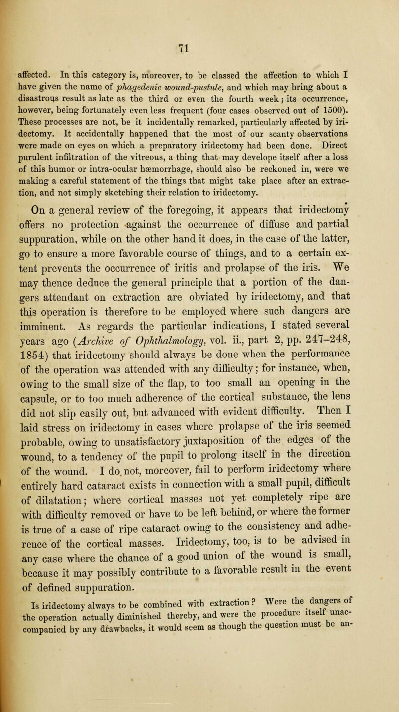 affected. In this category is, moreover, to be classed the affection to which I have given the name of phagedenic wound-pustule, and which may bring about a disastrous result as late as the third or even the fourth week; its occurrence, however, being fortunately even less frequent (four cases observed out of 1500). These processes are not, be it incidentally remarked, particularly affected by iri- dectomy. It accidentally happened that the most of our scanty observations were made on eyes on which a preparatory iridectomy had been done. Direct purulent infiltration of the vitreous, a thing that may develope itself after a loss of this humor or intra-ocular hsemorrhage, should also be reckoned in, were we making a careful statement of the things that might take place after an extrac- tion, and not simply sketching their relation to iridectomy. On a general review of the foregoing, it appears that iridectomy offers no protection against the occurrence of diffuse and partial suppuration, while on the other hand it does, in the case of the latter, go to ensure a more favorable course of things, and to a certain ex- tent prevents the occurrence of iritis and prolapse of the iris. We may thence deduce the general principle that a portion of the dan- gers attendant on extraction are obviated by iridectomy, and that this operation is therefore to be employed where such dangers are imminent. As regards the particular indications, I stated several years ago (Archive of Ophthalmology, vol. ii., part 2, pp. 247-248, 1854) that iridectomy should always be done when the performance of the operation was attended with any difficulty; for instance, when, owing to the small size of the flap, to too small an opening in the capsule, or to too much adherence of the cortical substance, the lens did not slip easily out, but advanced with evident difficulty. Then I laid stress on iridectomy in cases where prolapse of the iris seemed probable, owing to unsatisfactory juxtaposition of the edges of the wound, to a tendency of the pupil to prolong itself in the direction of the wound. I do. not, moreover, fail to perform iridectomy where entirely hard cataract exists in connection with a small pupil, difficult of dilatation; where cortical masses not yet completely ripe are with difficulty removed or have to be left behind, or where the former is true of a case of ripe cataract owing to the consistency and adhe- rence of the cortical masses. Iridectomy, too, is to be advised in any case where the chance of a good union of the wound is small, because it may possibly contribute to a favorable result in the event of defined suppuration. Is iridectomy always to be combined with extraction? Were the dangers of the operation actually diminished thereby, and were the procedure itself unac- companied by any drawbacks, it would seem as though the question must be an-