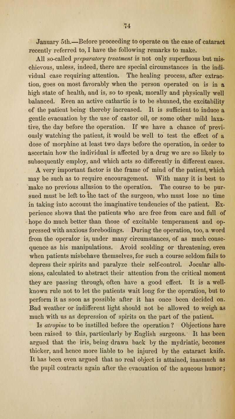 January 5th.—Before proceeding to operate on the case of cataract recently referred to, I have the following remarks to make. All so-called preparatory treatment is not only superfluous but mis- chievous, unless, indeed, there are special circumstances in the indi- vidual case requiring attention. The healing process, after extrac- tion, goes on most favorably when the person operated on is in a high state of health, and is, so to speak, morally and physically well balanced. Even an active cathartic is to be shunned, the excitability of the patient being thereby increased. It is sufficient to induce a gentle evacuation by the use of castor oil, or some other mild laxa- tive, the day before the operation. If we have a chance of previ- ously watching the patient, it would be well to test the effect of a dose of morphine at least two days before the operation, in order to ascertain how the individual is affected by a drug we are so likely to subsequently employ, and which acts so differently in different cases. A very important factor is the frame of mind of the patient, which may be such as to require encouragement. With many it is best to make no previous allusion to the operation. The course to be pur- sued must be left to the tact of the surgeon, who must lose no time in taking into account the imaginative tendencies of the patient. Ex- perience shows that the patients who are free from care and full of hope do much better than those of excitable temperament and op- pressed with anxious forebodings. During the operation, too, a word from the operator is, under many circumstances, of as much conse- quence as his manipulations. Avoid scolding or threatening, even when patients misbehave themselves, for such a course seldom fails to depress their spirits and paralyze their self-control. Jocular allu- sions, calculated to abstract their attention from the critical moment they are passing through, often have a good effect. It is a well- known rule not to let the patients wait long for the operation, but to perform it as soon as possible after it has once been decided on. Bad weather or indifferent light should not be allowed to weigh as much with us as depression of spirits on the part of the patient. Is atropine to be instilled before the operation ? Objections have been raised to this, particularly by English surgeons. It has been argued that the iris, being drawn back by the mydriatic, becomes thicker, and hence more liable to be injured by the cataract knife. It has been even argued that no real object is attained, inasmuch as the pupil contracts again after the evacuation of the aqueous humor;