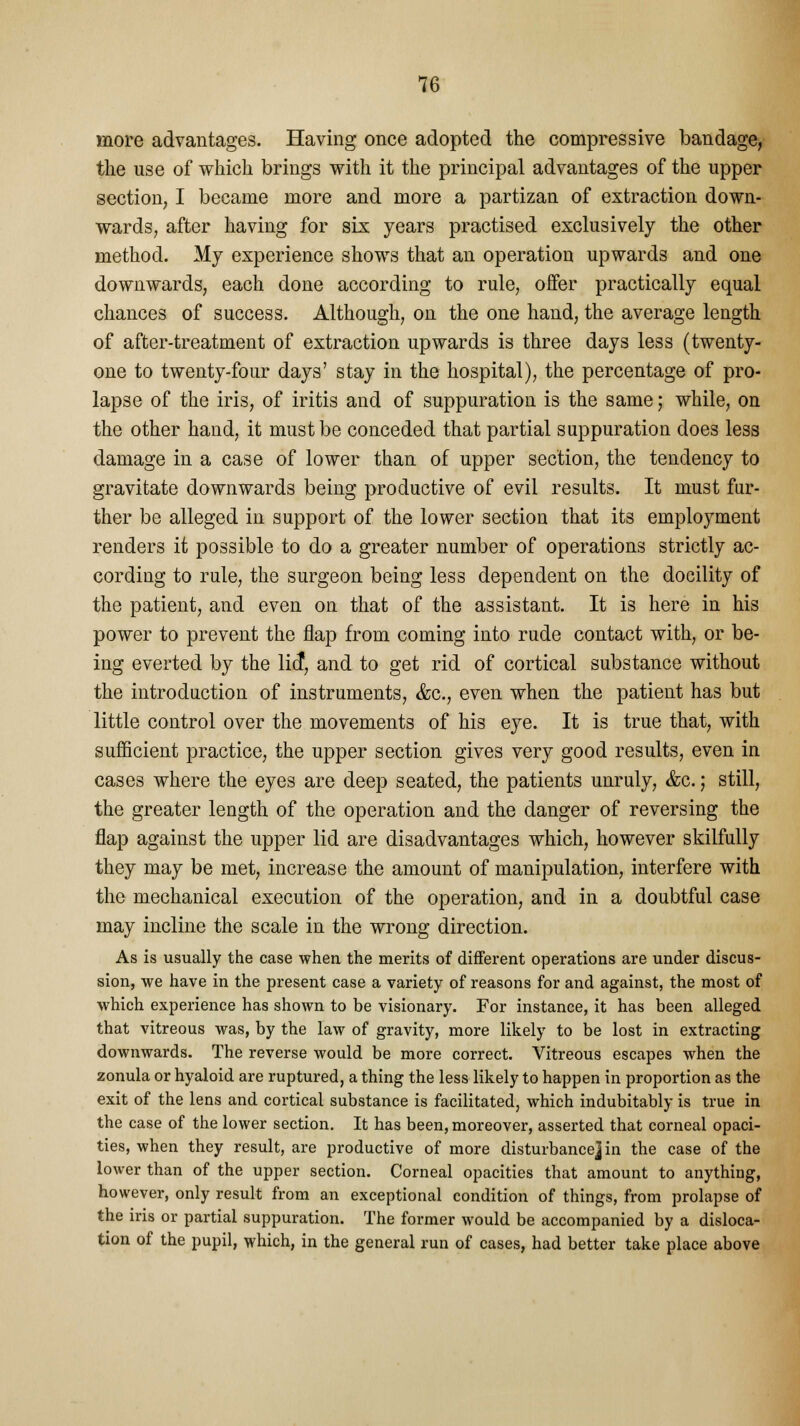 more advantages. Having once adopted the compressive bandage, the use of which brings with it the principal advantages of the upper section, I became more and more a partizan of extraction down- wards, after having for six years practised exclusively the other method. My experience shows that an operation upwards and one downwards, each done according to rule, offer practically equal chances of success. Although, on the one hand, the average length of after-treatment of extraction upwards is three days less (twenty- one to twenty-four days' stay in the hospital), the percentage of pro- lapse of the iris, of iritis and of suppuration is the same j while, on the other hand, it must be conceded that partial suppuration does less damage in a case of lower than of upper section, the tendency to gravitate downwards being productive of evil results. It must fur- ther be alleged in support of the lower section that its employment renders it possible to do a greater number of operations strictly ac- cording to rule, the surgeon being less dependent on the docility of the patient, and even on that of the assistant. It is here in his power to prevent the flap from coming into rude contact with, or be- ing everted by the lief, and to get rid of cortical substance without the introduction of instruments, <fcc, even when the patient has but little control over the movements of his eye. It is true that, with sufficient practice, the upper section gives very good results, even in cases where the eyes are deep seated, the patients unruly, &c.; still, the greater length of the operation and the danger of reversing the flap against the upper lid are disadvantages which, however skilfully they may be met, increase the amount of manipulation, interfere with the mechanical execution of the operation, and in a doubtful case may incline the scale in the wrong direction. As is usually the case when the merits of different operations are under discus- sion, we have in the present case a variety of reasons for and against, the most of which experience has shown to be visionary. For instance, it has been alleged that vitreous was, by the law of gravity, more likely to be lost in extracting downwards. The reverse would be more correct. Vitreous escapes when the zonula or hyaloid are ruptured, a thing the less likely to happen in proportion as the exit of the lens and cortical substance is facilitated, which indubitably is true in the case of the lower section. It has been, moreover, asserted that corneal opaci- ties, when they result, are productive of more disturbance] in the case of the lower than of the upper section. Corneal opacities that amount to anything, however, only result from an exceptional condition of things, from prolapse of the iris or partial suppuration. The former would be accompanied by a disloca- tion of the pupil, which, in the general run of cases, had better take place above
