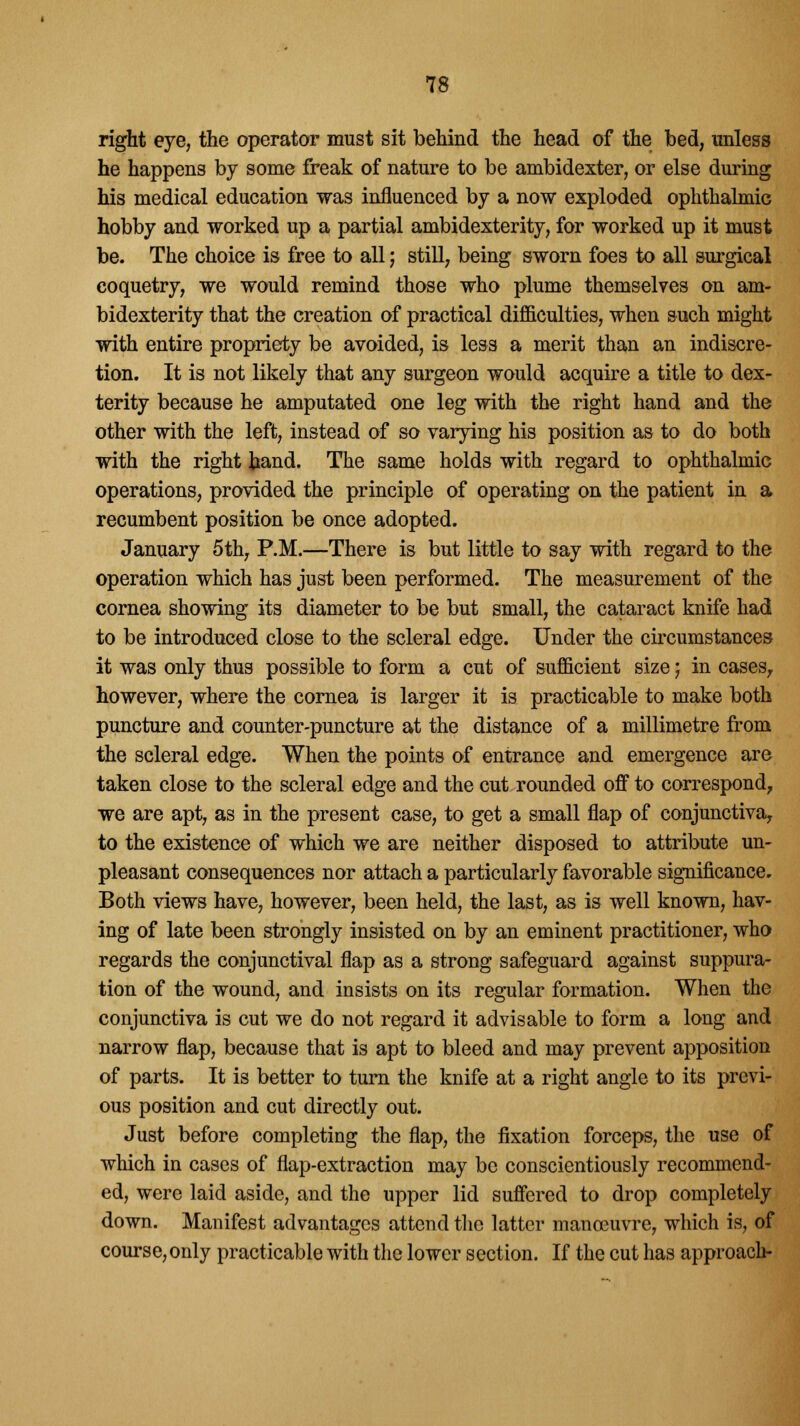 right eye, the operator must sit behind the head of the bed, unless he happens by some freak of nature to be ambidexter, or else during his medical education was influenced by a now exploded ophthalmic hobby and worked up a partial ambidexterity, for worked up it must be. The choice is free to all; still, being sworn foes to all surgical coquetry, we would remind those who plume themselves on am- bidexterity that the creation of practical difficulties, when such might with entire propriety be avoided, is less a merit than an indiscre- tion. It is not likely that any surgeon would acquire a title to dex- terity because he amputated one leg with the right hand and the other with the left, instead of so varying his position as to do both with the right hand. The same holds with regard to ophthalmic operations, provided the principle of operating on the patient in a recumbent position be once adopted. January 5th, P.M.—There is but little to say with regard to the operation which has just been performed. The measurement of the cornea showing its diameter to be but small, the cataract knife had to be introduced close to the scleral edge. Under the circumstances it was only thus possible to form a cut of sufficient size j in cases, however, where the cornea is larger it is practicable to make both puncture and counter-puncture at the distance of a millimetre from the scleral edge. When the points of entrance and emergence are taken close to the scleral edge and the cut rounded off to correspond, we are apt, as in the present case, to get a small flap of conjunctiva, to the existence of which we are neither disposed to attribute un- pleasant consequences nor attach a particularly favorable significance. Both views have, however, been held, the last, as is well known, hav- ing of late been strongly insisted on by an eminent practitioner, who regards the conjunctival flap as a strong safeguard against suppura- tion of the wound, and insists on its regular formation. When the conjunctiva is cut we do not regard it advisable to form a long and narrow flap, because that is apt to bleed and may prevent apposition of parts. It is better to turn the knife at a right angle to its previ- ous position and cut directly out. Just before completing the flap, the fixation forceps, the use of which in cases of flap-extraction may be conscientiously recommend- ed, were laid aside, and the upper lid suffered to drop completely down. Manifest advantages attend the latter manoeuvre, which is, of course,only practicable with the lower section. If the cut has approach-