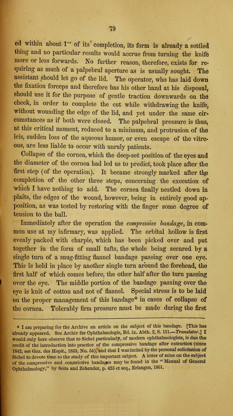 ed within about 1' of its completion, its form is already a settled thing and no particular results would accrue from turning the knife more or less forwards. No further reason, therefore, exists for re- quiring as much of a palpebral aperture as is usually sought. The assistant should let go of the lid. The operator, who has laid down the fixation forceps and therefore has his other hand at his disposal, should use it for the purpose of gentle traction downwards on the cheek, in order to complete the cut while withdrawing the knife, without wounding the edge of the lid, and yet under the same cir- cumstances as if both were closed. The palpebral pressure is thus, at this critical moment, reduced to a minimum, and protrusion of the iris, sudden loss of the aqueous humor, or even escape of the vitre- ous, are less liable to occur with unruly patients. Collapse of the cornea, which the deep-set position of the eyes and the diameter of the cornea had led us to predict, took place after the first step (of the operation). It became strongly marked after th,e completion of the other three steps, concerning the execution of which I have nothing to add. The cornea finally nestled down in plaits, the edges of the wound, however, being in entirely good ap- position, as was tested by restoring with the finger some degree of tension to the ball. Immediately after the operation the compressive bandage, in com- mon use at my infirmary, was applied. The orbital hollow is first evenly packed with charpie, which has been picked over and put together in the form of small tufts, the whole being secured by a single turn of a snug-fitting flannel bandage passing over one eye. This is held in place by another single turn around the forehead, the first half of which comes before, the other half after the turn passing over the eye. The middle portion of the bandage passing over the eye is knit of cotton and not of flannel. Special stress is to be laid on the proper management of this bandage* in cases of collapse of the cornea. Tolerably firm pressure must be made during the first * I am preparing for the Archive an article on the subject of this bandage. [This has already appeared. See Archiv fur Ophthalmologic, Bd. ix. Abth. 2, S. 111.—Translator.] I would only here observe that to Sichel particularly, of modern ophthalmologists, is due the credit of the introduction into practice of the compressive bandage after extraction (since 1842, see Gaz. des Hopit., 1853, No. 54),and that I was incited by the personal solicitation of Sichel to devote time to the study of this important subject. A letter of mine on the subject of the compressive and constrictive bandages may be found in the  Manual of General Ophthalmology, by Seitz and Zehender, p. 425 et seq., Erlangen, 1861.
