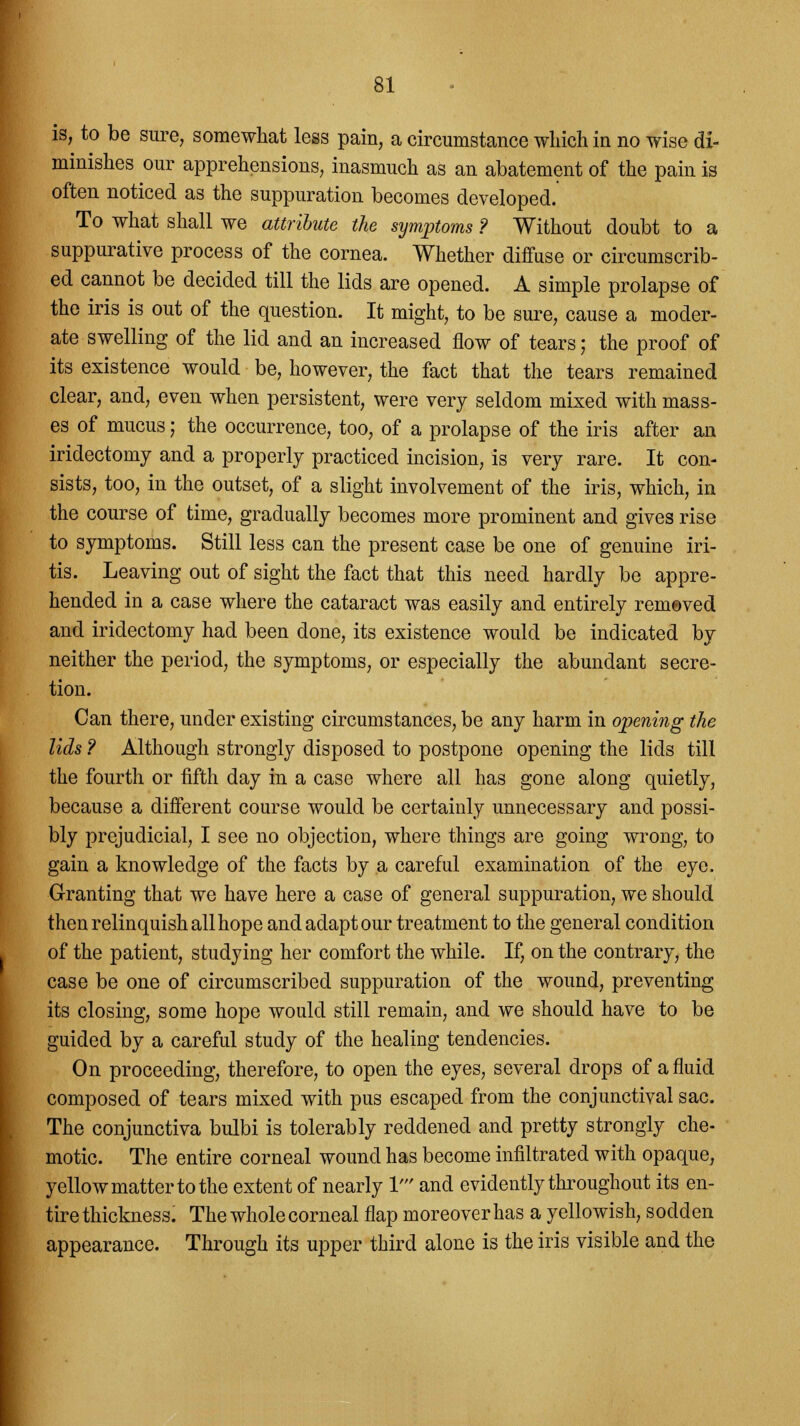 is, to be sure, somewhat less pain, a circumstance which in no wise di- minishes our apprehensions, inasmuch as an abatement of the pain is often noticed as the suppuration becomes developed. To what shall we attribute the symptoms ? Without doubt to a suppurative process of the cornea. Whether diffuse or circumscrib- ed cannot be decided till the lids are opened. A simple prolapse of the iris is out of the question. It might, to be sure, cause a moder- ate swelling of the lid and an increased flow of tears; the proof of its existence would be, however, the fact that the tears remained clear, and, even when persistent, were very seldom mixed with mass- es of mucus j the occurrence, too, of a prolapse of the iris after an iridectomy and a properly practiced incision, is very rare. It con- sists, too, in the outset, of a slight involvement of the iris, which, in the course of time, gradually becomes more prominent and gives rise to symptoms. Still less can the present case be one of genuine iri- tis. Leaving out of sight the fact that this need hardly be appre- hended in a case where the cataract was easily and entirely removed and iridectomy had been done, its existence would be indicated by neither the period, the symptoms, or especially the abundant secre- tion. Can there, under existing circumstances, be any harm in opening the lids ? Although strongly disposed to postpone opening the lids till the fourth or fifth day in a case where all has gone along quietly, because a different course would be certainly unnecessary and possi- bly prejudicial, I see no objection, where things are going wrong, to gain a knowledge of the facts by a careful examination of the eye. Granting that we have here a case of general suppuration, we should then relinquish all hope and adapt our treatment to the general condition of the patient, studying her comfort the while. If, on the contrary, the case be one of circumscribed suppuration of the wound, preventing its closing, some hope would still remain, and we should have to be guided by a careful study of the healing tendencies. On proceeding, therefore, to open the eyes, several drops of a fluid composed of tears mixed with pus escaped from the conjunctival sac. The conjunctiva bulbi is tolerably reddened and pretty strongly che- motic. The entire corneal wound has become infiltrated with opaque, yellow matter to the extent of nearly V and evidently throughout its en- tire thickness. The whole corneal flap moreover has a yellowish, sodden appearance. Through its upper third alone is the iris visible and the