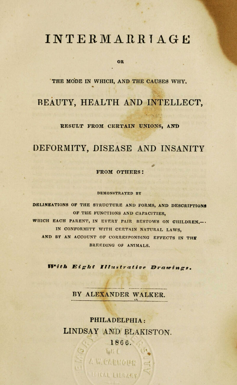 INTERMARRIAGE OR THE MODE IN WHICH, AND THE CAUSES WHY, REAUTY, HEALTH AND INTELLECT, RESULT FROM CERTAIN UNIONS, AND DEFORMITY, DISEASE AND INSANITY from others: DEMONSTRATED BY DELINEATIONS OF THE STRUCTURE AND FORMS, AND DESCRIPTIONS OF THE FUNCTIONS AND CAPACITIES, WHICH EACH PARENT, IN EVERY PAIR BESTOWS ON CHILDREN,— - IN CONFORMITY WITH CERTAIN NATURAL LAWS, AND BY AN ACCOUNT OF CORRESPONDING EFFECTS IN THE BREEDING Oi> ANIMALS. n*ith Eiffht Wfr?tstraltTe » minings. BY ALEXANDER WALKER. PHILADELPHIA: LINDSAY AND BLAKISTON. 186 6.