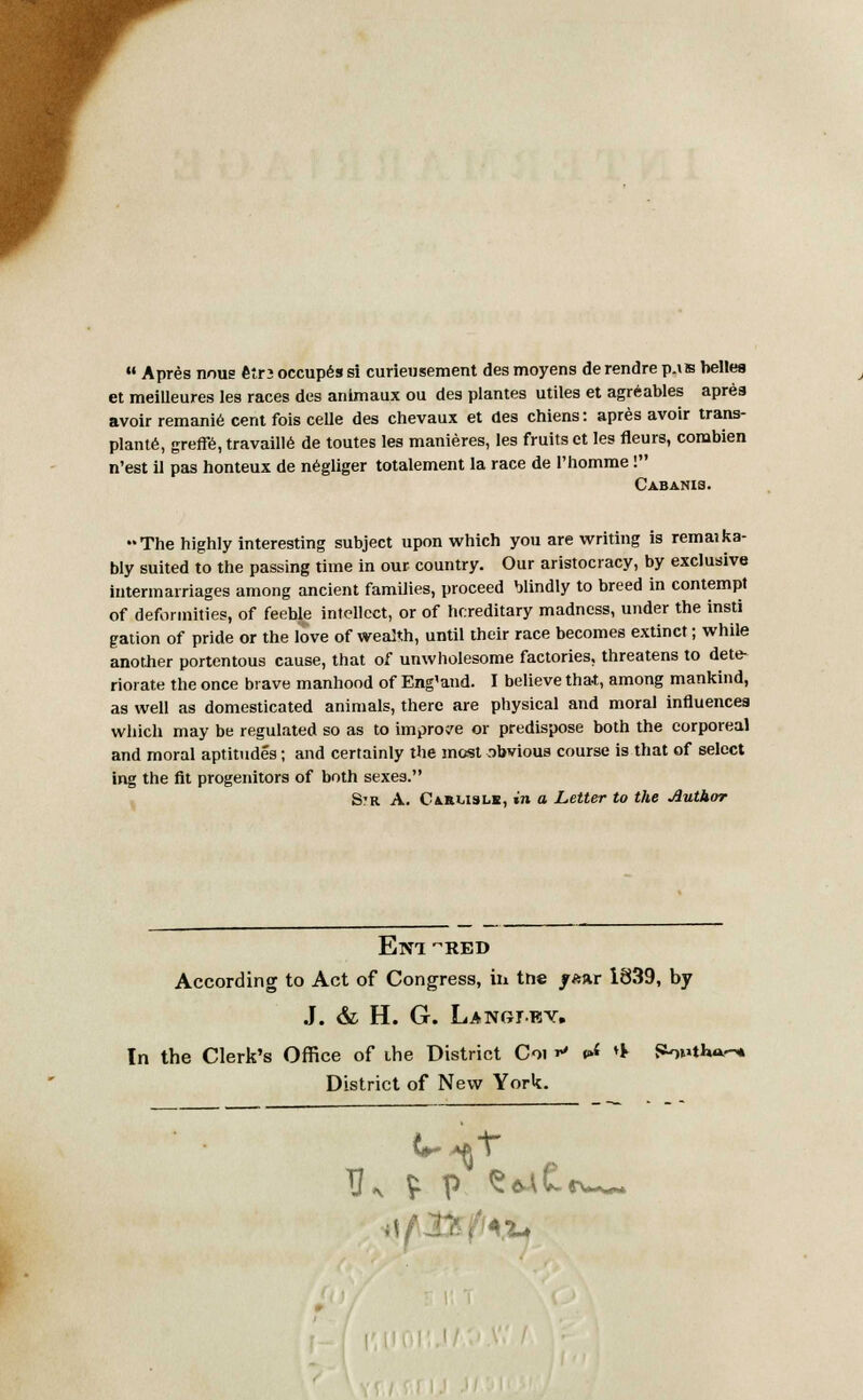  Apres nous etr3 occupes si curieusement des moyens derendre p.is belles et meiUeures les races des animaux ou des plantes utiles et agreables apres avoir remanie cent fois celle des chevaux et des chiens: apres avoir trans- plant*, greffe, travaille de toutes les manieres, les fruits et les fleurs, corabien n'est il pas honteux de negliger totalement la race de l'homme! Cabanis. The highly interesting subject upon which you are writing is remaika- bly suited to the passing time in our country. Our aristocracy, by exclusive intermarriages among ancient families, proceed blindly to breed in contempt of deformities, of feeble intellect, or of hereditary madness, under the insti gation of pride or the love of wealth, until their race becomes extinct; while another portentous cause, that of unwholesome factories, threatens to dete- riorate the once brave manhood of Eng'and. I believe that, among mankind, as well as domesticated animals, there are physical and moral influences which may be regulated so as to improve or predispose both the corporeal and moral aptitudes; and certainly the most obvious course is that of select ing the fit progenitors of both sexes. Str A. Carlisle, in a Letter to the Author ElVl RED According to Act of Congress, hi tne /fcar 1839, by J. & H. G. Langjey. In the Clerk's Office of the District Coi r* ^ * jaoutW* District of New York.