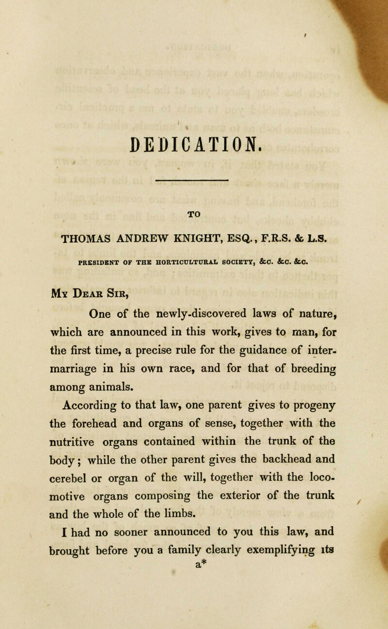 DEDICATION. TO THOMAS ANDREW KNIGHT, ESQ., F.R.S. & L.S. PRESIDENT OF THE HORTICULTURAL SOCIETY, &C. &C. &C. Mv Dear Sir, One of the newly-discovered laws of nature, which are announced in this work, gives to man, for the first time, a precise rule for the guidance of inter- marriage in his own race, and for that of breeding among animals. According to that law, one parent gives to progeny the forehead and organs of sense, together with the nutritive organs contained within the trunk of the body; while the other parent gives the backhead and cerebel or organ of the will, together with the loco- motive organs composing the exterior of the trunk and the whole of the limbs. I had no sooner announced to you this law, and brought before you a family clearly exemplifying its