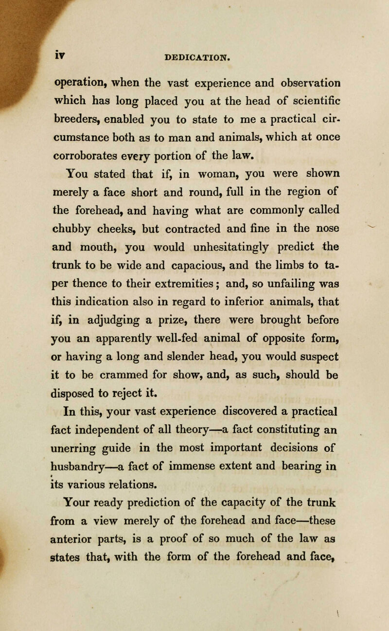 operation, when the vast experience and observation which has long placed you at the head of scientific breeders, enabled you to state to me a practical cir- cumstance both as to man and animals, which at once corroborates every portion of the law. You stated that if, in woman, you were shown merely a face short and round, full in the region of the forehead, and having what are commonly called chubby cheeks, but contracted and fine in the nose and mouth, you would unhesitatingly predict the trunk to be wide and capacious, and the limbs to ta- per thence to their extremities; and, so unfailing was this indication also in regard to inferior animals, that if, in adjudging a prize, there were brought before you an apparently well-fed animal of opposite form, or having a long and slender head, you would suspect it to be crammed for show, and, as such, should be disposed to reject it. In this, your vast experience discovered a practical fact independent of all theory—a fact constituting an unerring guide in the most important decisions of husbandry—a fact of immense extent and bearing in its various relations. Your ready prediction of the capacity of the trunk from a view merely of the forehead and face—these anterior parts, is a proof of so much of the law as states that, with the form of the forehead and face,