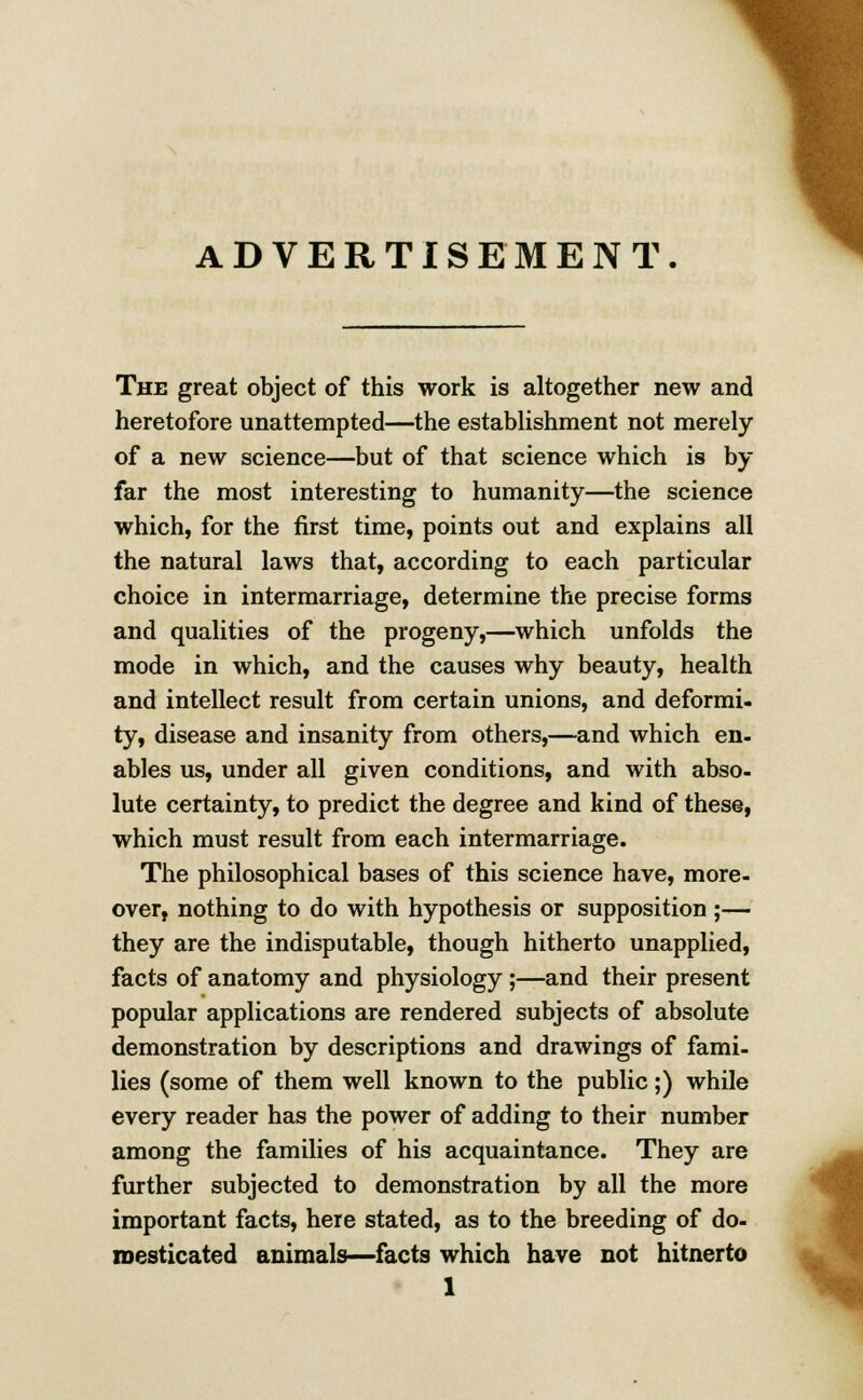 ADVERTISEMENT. The great object of this work is altogether new and heretofore unattempted—the establishment not merely of a new science—but of that science which is by far the most interesting to humanity—the science which, for the first time, points out and explains all the natural laws that, according to each particular choice in intermarriage, determine the precise forms and qualities of the progeny,—which unfolds the mode in which, and the causes why beauty, health and intellect result from certain unions, and deformi- ty, disease and insanity from others,—and which en- ables us, under all given conditions, and with abso- lute certainty, to predict the degree and kind of these, which must result from each intermarriage. The philosophical bases of this science have, more- over, nothing to do with hypothesis or supposition ;— they are the indisputable, though hitherto unapplied, facts of anatomy and physiology ;—and their present popular applications are rendered subjects of absolute demonstration by descriptions and drawings of fami- lies (some of them well known to the public;) while every reader has the power of adding to their number among the families of his acquaintance. They are further subjected to demonstration by all the more important facts, here stated, as to the breeding of do- mesticated animals—facts which have not hitnerto