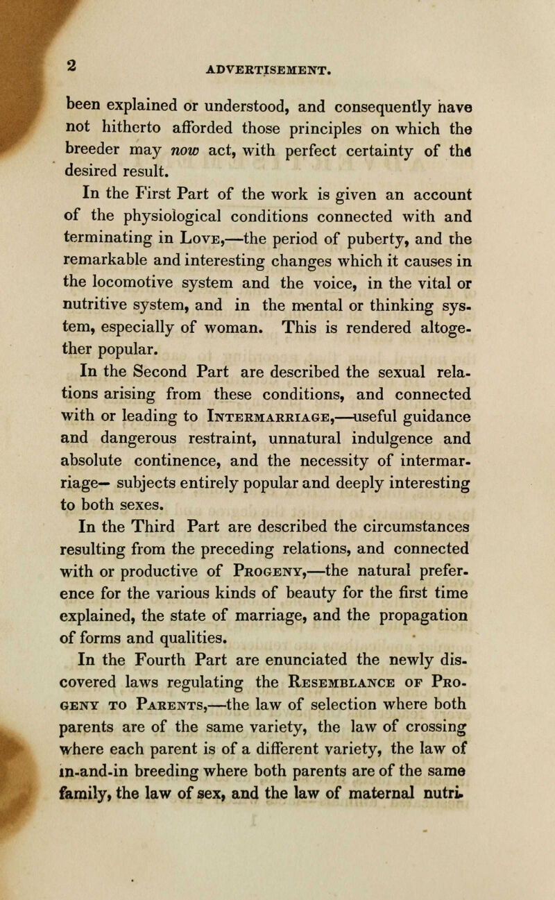 been explained or understood, and consequently have not hitherto afforded those principles on which the breeder may now act, with perfect certainty of tha desired result. In the First Part of the work is given an account of the physiological conditions connected with and terminating in Love,—the period of puberty, and the remarkable and interesting changes which it causes in the locomotive system and the voice, in the vital or nutritive system, and in the mental or thinking sys- tem, especially of woman. This is rendered altoge- ther popular. In the Second Part are described the sexual rela- tions arising from these conditions, and connected with or leading to Intermarriage,—useful guidance and dangerous restraint, unnatural indulgence and absolute continence, and the necessity of intermar- riage— subjects entirely popular and deeply interesting to both sexes. In the Third Part are described the circumstances resulting from the preceding relations, and connected with or productive of Progeny,—the natural prefer, ence for the various kinds of beauty for the first time explained, the state of marriage, and the propagation of forms and qualities. In the Fourth Part are enunciated the newly dis- covered laws regulating the Resemblance of Pro- geny to Parents,—the law of selection where both parents are of the same variety, the law of crossing where each parent is of a different variety, the law of in-and-in breeding where both parents are of the same family, the law of sex, and the law of maternal nutri.