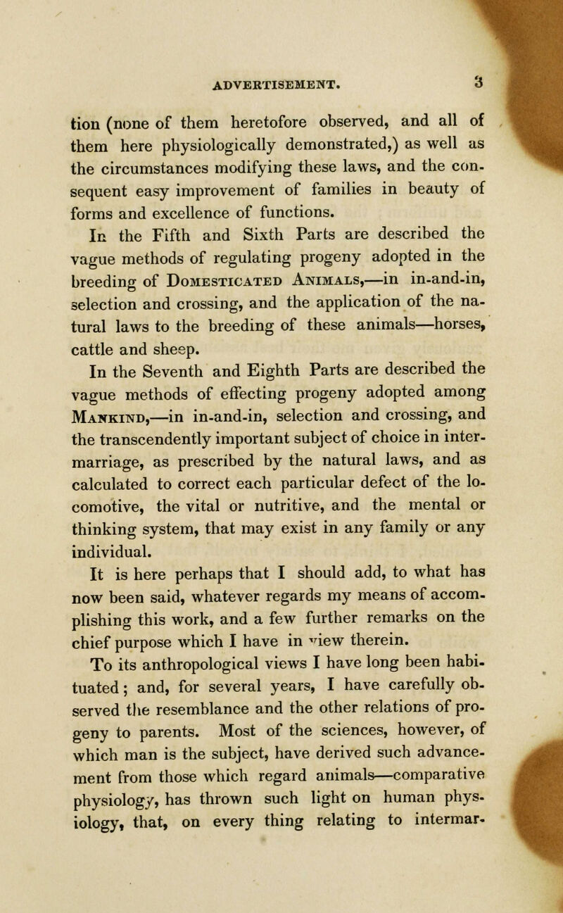 the circumstances modifying these laws, and the con- sequent easy improvement of families in beauty of forms and excellence of functions. In the Fifth and Sixth Parts are described the vague methods of regulating progeny adopted in the breeding of Domesticated Animals,—in in-and-in, selection and crossing, and the application of the na- tural laws to the breeding of these animals—horses, cattle and sheep. In the Seventh and Eighth Parts are described the vague methods of effecting progeny adopted among Mankind,—in in-and-in, selection and crossing, and the transcendently important subject of choice in inter- marriage, as prescribed by the natural laws, and as calculated to correct each particular defect of the lo- comotive, the vital or nutritive, and the mental or thinking system, that may exist in any family or any individual. It is here perhaps that I should add, to what has now been said, whatever regards my means of accom- plishing this work, and a few further remarks on the chief purpose which I have in -dew therein. To its anthropological views I have long been habi- tuated ; and, for several years, I have carefully ob- served the resemblance and the other relations of pro- geny to parents. Most of the sciences, however, of which man is the subject, have derived such advance- ment from those which regard animals—comparative physiology, has thrown such light on human phys- iology, that, on every thing relating to intermar-