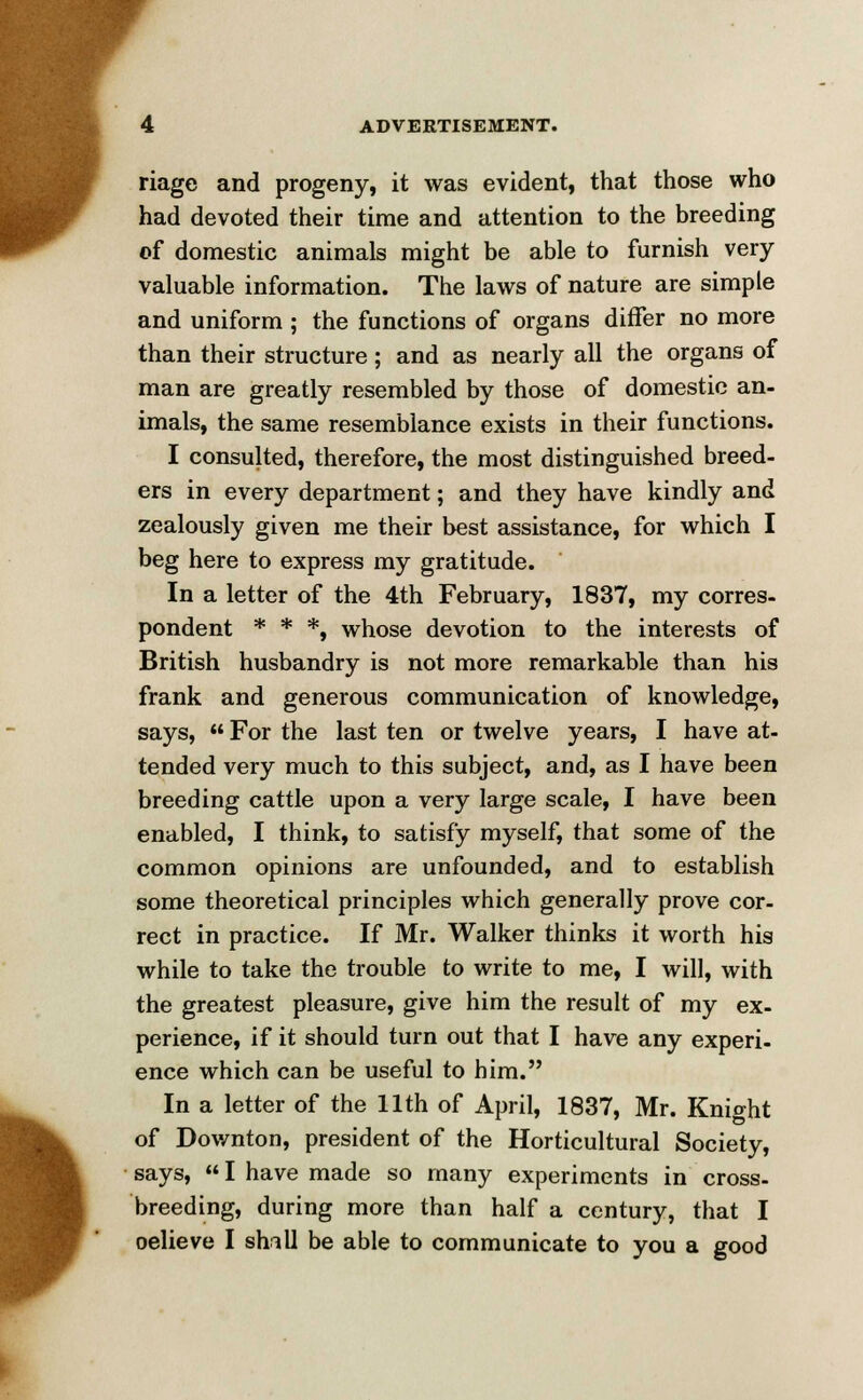 riage and progeny, it was evident, that those who had devoted their time and attention to the breeding of domestic animals might be able to furnish very valuable information. The laws of nature are simple and uniform ; the functions of organs differ no more than their structure; and as nearly all the organs of man are greatly resembled by those of domestic an- imals, the same resemblance exists in their functions. I consulted, therefore, the most distinguished breed- ers in every department; and they have kindly and zealously given me their best assistance, for which I beg here to express my gratitude. In a letter of the 4th February, 1837, my corres- pondent * * *, whose devotion to the interests of British husbandry is not more remarkable than his frank and generous communication of knowledge, says,  For the last ten or twelve years, I have at- tended very much to this subject, and, as I have been breeding cattle upon a very large scale, I have been enabled, I think, to satisfy myself, that some of the common opinions are unfounded, and to establish some theoretical principles which generally prove cor- rect in practice. If Mr. Walker thinks it worth his while to take the trouble to write to me, I will, with the greatest pleasure, give him the result of my ex- perience, if it should turn out that I have any experi- ence which can be useful to him. In a letter of the 11th of April, 1837, Mr. Knio-ht of Downton, president of the Horticultural Society, says,  I have made so many experiments in cross- breeding, during more than half a century, that I oelieve I shill be able to communicate to you a good