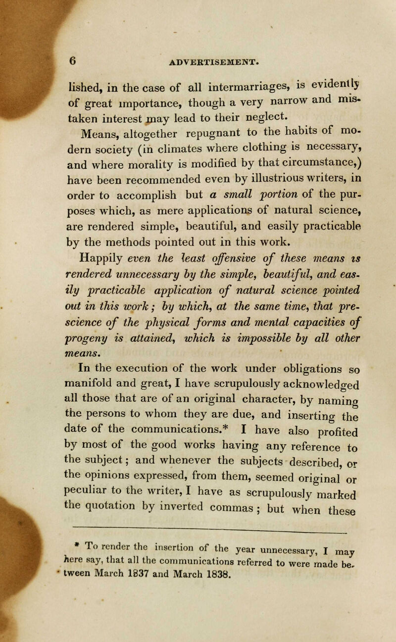 lished, in the case of all intermarriages, is evidently of great importance, though a very narrow and mis- taken interest may lead to their neglect. Means, altogether repugnant to the habits of mo- dern society (in climates where clothing is necessary, and where morality is modified by that circumstance,) have been recommended even by illustrious writers, in order to accomplish but a small portion of the pur- poses which, as mere applications of natural science, are rendered simple, beautiful, and easily practicable by the methods pointed out in this work. Happily even the least offensive of these means is rendered unnecessary by the simple, beautiful, and eas- ily practicable application of natural science pointed out in this work; by which, at the same time, that pre- science of the physical forms and mental capacities of progeny is attained, which is impossible by all other means. In the execution of the work under obligations so manifold and great, I have scrupulously acknowledged all those that are of an original character, by naming the persons to whom they are due, and inserting the date of the communications.* I have also profited by most of the good works having any reference to the subject; and whenever the subjects described, or the opinions expressed, from them, seemed original or peculiar to the writer, I have as scrupulously marked the quotation by inverted commas ; but when these * To render the insertion of the year unnecessary, I may here say, that all the communications referred to were made be. tween March 1837 and March 1838.