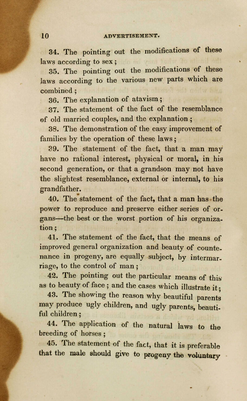 34. The pointing out the modifications of these laws according to sex; 35. The pointing out the modifications of these laws according to the various new parts which are combined ; 36. The explanation of atavism ; 37. The statement of the fact of the resemblance of old married couples, and the explanation; 38. The demonstration of the easy improvement of families by the operation of these laws; 39. The statement of the fact, that a man may have no rational interest, physical or moral, in his second generation, or that a grandson may not have the slightest resemblance, external or interna], to his grandfather. 40. The statement of the fact, that a man has the power to reproduce and preserve either series of or- gans—the best or the worst portion of his organiza- tion; 41. The statement of the fact, that the means of improved general organization and beauty of counte- nance in progeny, are equally subject, by intermar- riage, to the control of man ; 42. The pointing out the particular means of this as to beauty of face ; and the cases which illustrate it • 43. The showing the reason why beautiful parents may produce ugly children, and ugly parents, beauti- ful children; 44. The application of the natural laws to the breeding of horses ; 45. The statement of the fact, that it is preferable that the male should give to progeny the voluntary