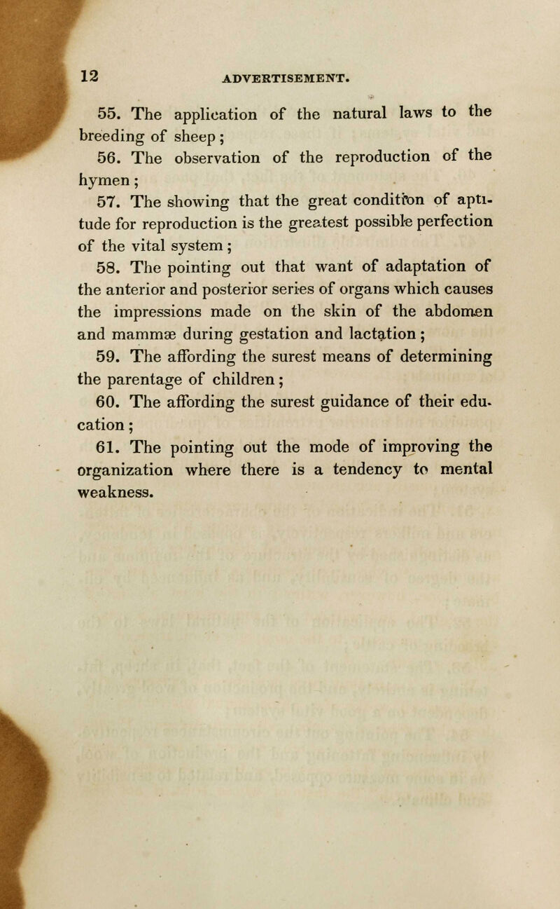 55. The application of the natural laws to the breeding of sheep; 56. The observation of the reproduction of the hymen; 57. The showing that the great condition of apti- tude for reproduction is the greatest possible perfection of the vital system ; 58. The pointing out that want of adaptation of the anterior and posterior series of organs which causes the impressions made on the skin of the abdomen and mammae during gestation and lactation; 59. The affording the surest means of determining the parentage of children; 60. The affording the surest guidance of their edu- cation ; 61. The pointing out the mode of improving the organization where there is a tendency to mental weakness.