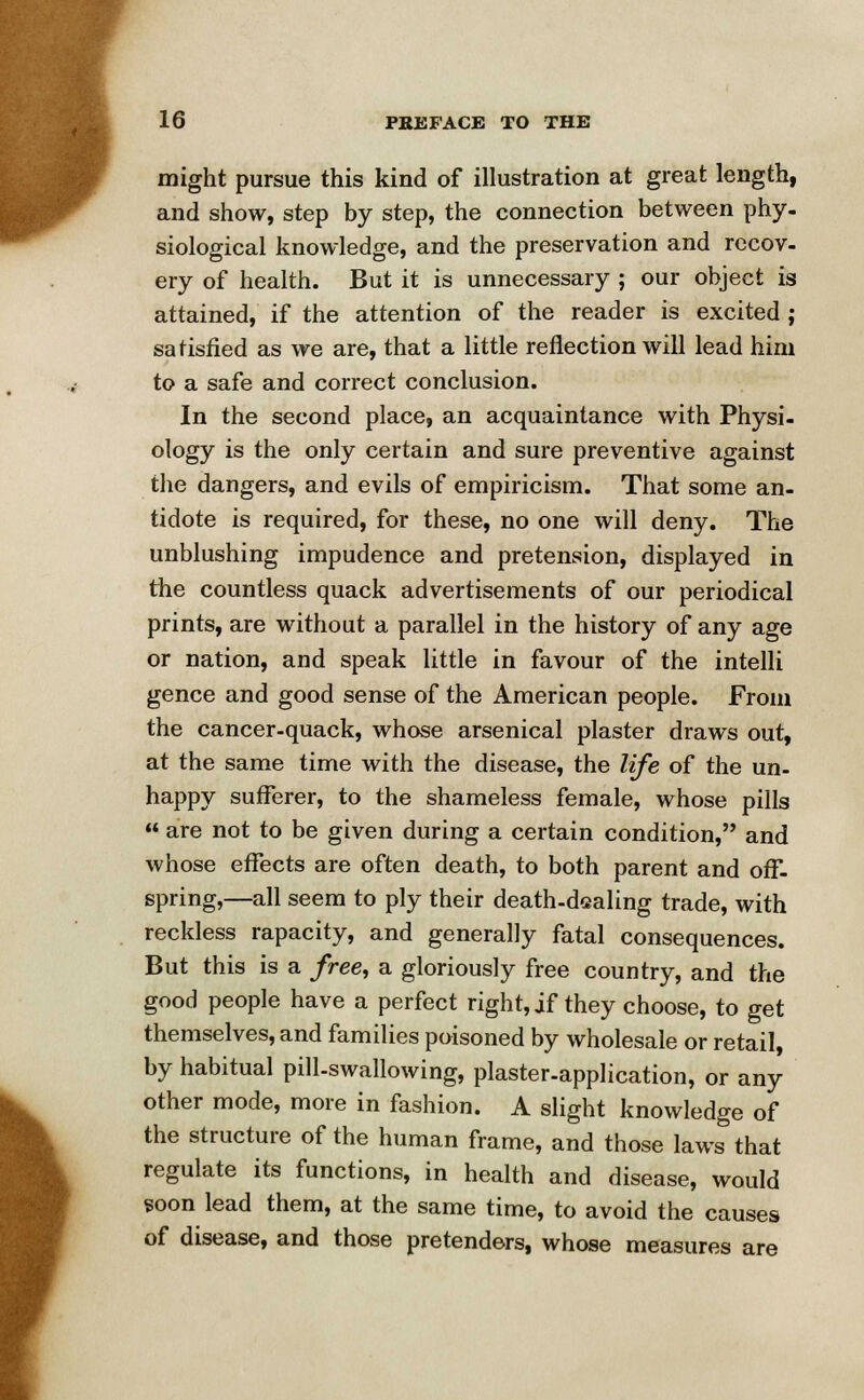 might pursue this kind of illustration at great length, and show, step by step, the connection between phy- siological knowledge, and the preservation and recov- ery of health. But it is unnecessary ; our object is attained, if the attention of the reader is excited ; satisfied as we are, that a little reflection will lead him to a safe and correct conclusion. In the second place, an acquaintance with Physi- ology is the only certain and sure preventive against the dangers, and evils of empiricism. That some an- tidote is required, for these, no one will deny. The unblushing impudence and pretension, displayed in the countless quack advertisements of our periodical prints, are without a parallel in the history of any age or nation, and speak little in favour of the intelli gence and good sense of the American people. From the cancer-quack, whose arsenical plaster draws out, at the same time with the disease, the life of the un- happy sufferer, to the shameless female, whose pills  are not to be given during a certain condition, and whose effects are often death, to both parent and off- spring,—all seem to ply their death-dealing trade, with reckless rapacity, and generally fatal consequences. But this is a free, a gloriously free country, and the good people have a perfect right, if they choose, to get themselves, and families poisoned by wholesale or retail, by habitual pill-swallowing, plaster-application, or any other mode, more in fashion. A slight knowledge of the structure of the human frame, and those laws that regulate its functions, in health and disease, would soon lead them, at the same time, to avoid the causes of disease, and those pretenders, whose measures are