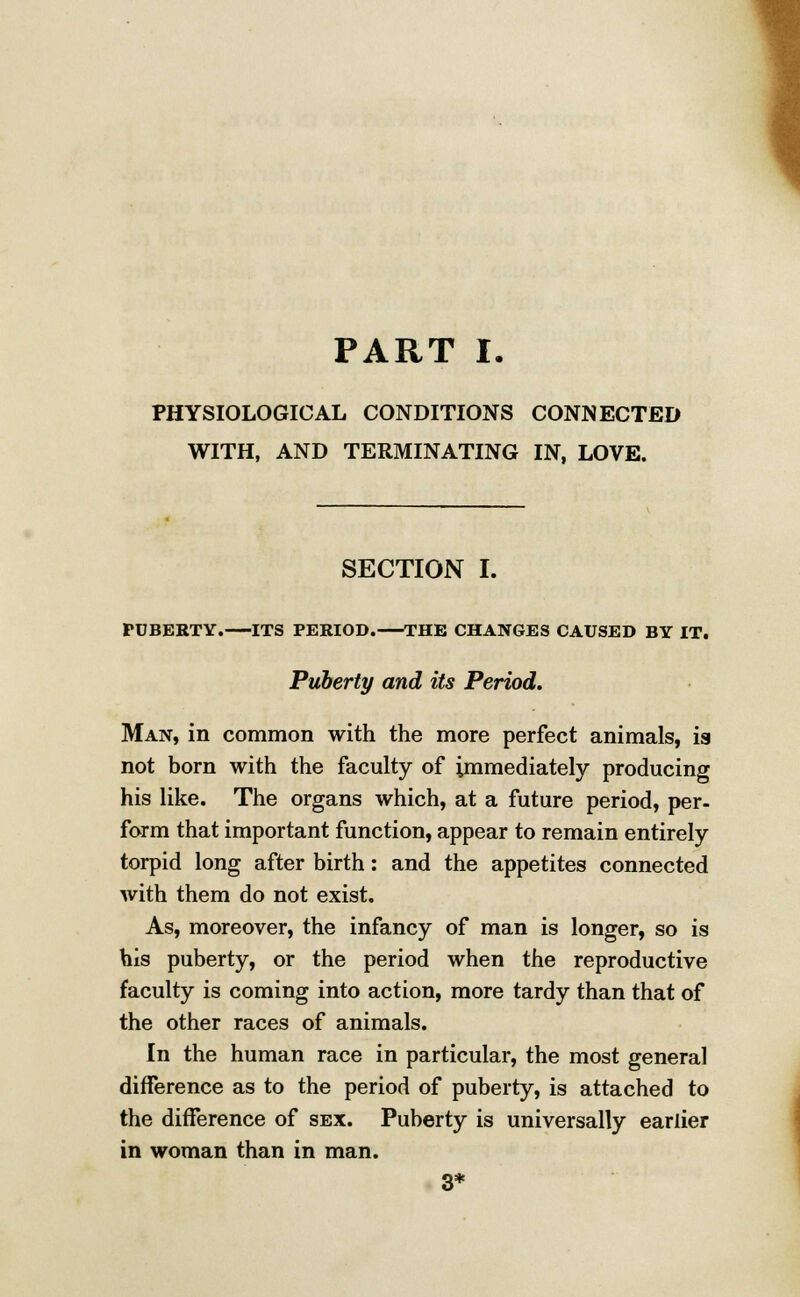 PHYSIOLOGICAL CONDITIONS CONNECTED WITH, AND TERMINATING IN, LOVE. SECTION I. FUBEBTY. ITS PERIOD. THE CHANGES CAUSED BY IT. Puberty and its Period. Man, in common with the more perfect animals, ia not born with the faculty of immediately producing his like. The organs which, at a future period, per- form that important function, appear to remain entirely torpid long after birth: and the appetites connected with them do not exist. As, moreover, the infancy of man is longer, so is his puberty, or the period when the reproductive faculty is coming into action, more tardy than that of the other races of animals. In the human race in particular, the most general difference as to the period of puberty, is attached to the difference of sex. Puberty is universally earlier in woman than in man. 3*