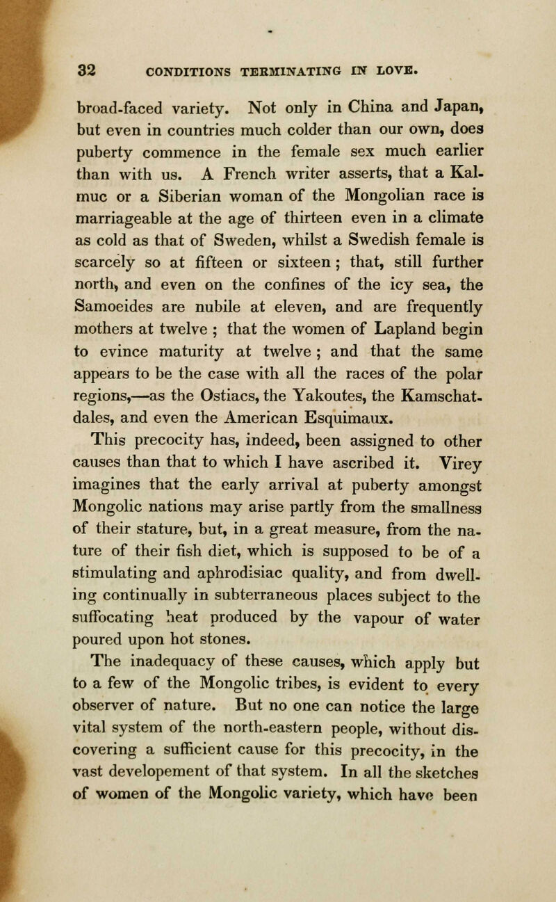 broad-faced variety. Not only in China and Japan, but even in countries much colder than our own, does puberty commence in the female sex much earlier than with us. A French writer asserts, that a Kal- muc or a Siberian woman of the Mongolian race is marriageable at the age of thirteen even in a climate as cold as that of Sweden, whilst a Swedish female is scarcely so at fifteen or sixteen; that, still further north, and even on the confines of the icy sea, the Samoeides are nubile at eleven, and are frequently mothers at twelve ; that the women of Lapland begin to evince maturity at twelve ; and that the same appears to be the case with all the races of the polar regions,—as the Ostiacs, the Yakoutes, the Kamschat- dales, and even the American Esquimaux. This precocity has, indeed, been assigned to other causes than that to which I have ascribed it. Virey imagines that the early arrival at puberty amongst Mongolic nations may arise partly from the smallness of their stature, but, in a great measure, from the na- ture of their fish diet, which is supposed to be of a stimulating and aphrodisiac quality, and from dwell, ing continually in subterraneous places subject to the suffocating heat produced by the vapour of water poured upon hot stones. The inadequacy of these causes, which apply but to a few of the Mongolic tribes, is evident to every observer of nature. But no one can notice the large vital system of the north-eastern people, without dis- covering a sufficient cause for this precocity, in the vast developement of that system. In all the sketches of women of the Mongolic variety, which have been