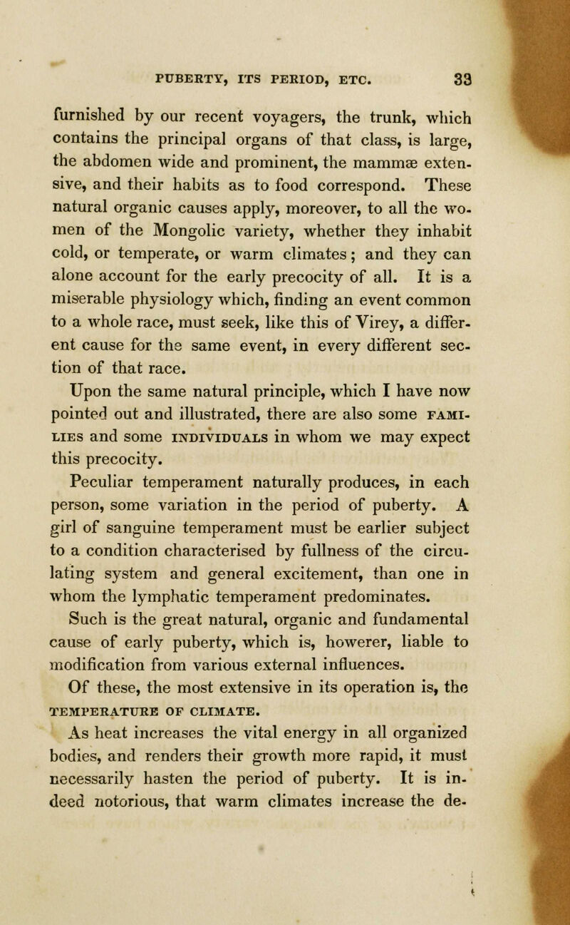 furnished by our recent voyagers, the trunk, which contains the principal organs of that class, is large, the abdomen wide and prominent, the mammae exten- sive, and their habits as to food correspond. These natural organic causes apply, moreover, to all the wo- men of the Mongolic variety, whether they inhabit cold, or temperate, or warm climates; and they can alone account for the early precocity of all. It is a miserable physiology which, rinding an event common to a whole race, must seek, like this of Virey, a differ- ent cause for the same event, in every different sec- tion of that race. Upon the same natural principle, which I have now pointed out and illustrated, there are also some fami- lies and some individuals in whom we may expect this precocity. Peculiar temperament naturally produces, in each person, some variation in the period of puberty. A girl of sanguine temperament must be earlier subject to a condition characterised by fullness of the circu- lating system and general excitement, than one in whom the lymphatic temperament predominates. Such is the great natural, organic and fundamental cause of early puberty, which is, howerer, liable to modification from various external influences. Of these, the most extensive in its operation is, the TEMPERATURE OF CLIMATE. As heat increases the vital energy in all organized bodies, and renders their growth more rapid, it must necessarily hasten the period of puberty. It is in- deed notorious, that warm climates increase the de-