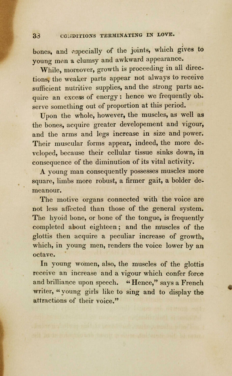 bones, and especially of the joints, which gives to young m^n a clumsy and awkward appearance. While, moreover, growth is proceeding in all direc- tions, the weaker parts appear not always to receive sufficient nutritive supplies, and the strong parts ac- quire an excess of energy: hence we frequently ob- serve something out of proportion at this period. Upon the whole, however, the muscles, as well as the bones, acquire greater developement and vigour, and the arms and legs increase in size and power. Their muscular forms appear, indeed, the more de- veloped, because their cellular tissue sinks down, in consequence of the diminution of its vital activity. A young man consequently possesses muscles more square, limbs more robust, a firmer gait, a bolder de- meanour. The motive organs connected with the voice are not less affected than those of the general system. The hyoid bone, or bone of the tongue, is frequently completed about eighteen; and the muscles of the glottis then acquire a peculiar increase of growth, which, in young men, renders the voice lower by an octave. In young women, also, the muscles of the glottis receive an increase and a vigour which confer force and brilliance upon speech.  Hence, says a French writer,  young girls like to sing and to display the attractions of their voice.