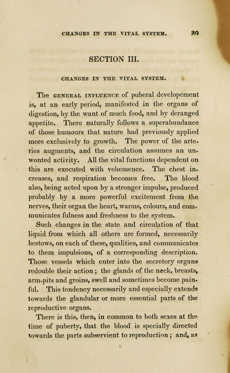 SECTION III. CHANGES IN THE VITAL SYSTEM. The general influence of puberal developement is, at an early period, manifested in the organs of digestion, by the want of much food, and by deranged appetite. There naturally follows a superabundance of those humours that nature had previously applied more exclusively to growth. The power of the arte- ries augments, and the circulation assumes an un- wonted activity. All the vital functions dependent on this are executed with vehemence. The chest in- creases, and respiration becomes free. The blood also, being acted upon by a stronger impulse, produced probably by a more powerful excitement from the nerves, their organ the heart, warms, colours, and com- municates fulness and freshness to the system. Such changes in the state and circulation of that liquid from which all others are formed, necessarily bestows, on each of these, qualities, and communicates to them impulsions, of a corresponding description. Those vessels which enter into the secretory organs redouble their action; the glands of the neck, breasts, arm-pits and groins, swell and sometimes become pain- ful. This tendency necessarily and especially extends towards the glandular or more essential parts of the reproductive organs. There is this, then, in common to both sexes at the time of puberty, that the blood is specially directed towards the parts subservient to reproduction ; and, as