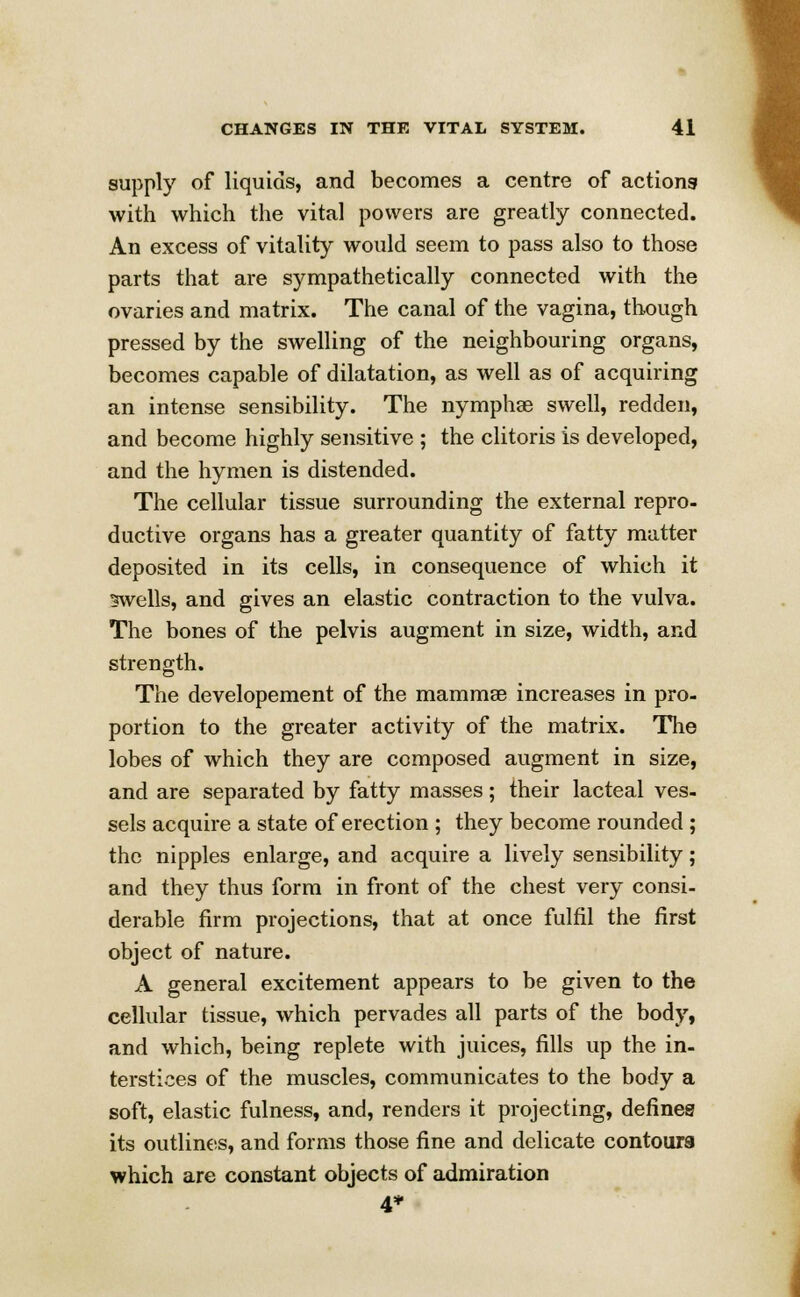 supply of liquids, and becomes a centre of actions with which the vital powers are greatly connected. An excess of vitality would seem to pass also to those parts that are sympathetically connected with the ovaries and matrix. The canal of the vagina, though pressed by the swelling of the neighbouring organs, becomes capable of dilatation, as well as of acquiring an intense sensibility. The nymphae swell, redden, and become highly sensitive ; the clitoris is developed, and the hymen is distended. The cellular tissue surrounding the external repro- ductive organs has a greater quantity of fatty matter deposited in its cells, in consequence of which it swells, and gives an elastic contraction to the vulva. The bones of the pelvis augment in size, width, and strength. The developement of the mammae increases in pro- portion to the greater activity of the matrix. The lobes of which they are composed augment in size, and are separated by fatty masses; their lacteal ves- sels acquire a state of erection ; they become rounded ; the nipples enlarge, and acquire a lively sensibility; and they thus form in front of the chest very consi- derable firm projections, that at once fulfil the first object of nature. A general excitement appears to be given to the cellular tissue, which pervades all parts of the body, and which, being replete with juices, fills up the in- terstices of the muscles, communicates to the body a soft, elastic fulness, and, renders it projecting, defines its outlines, and forms those fine and delicate contours which are constant objects of admiration 4*