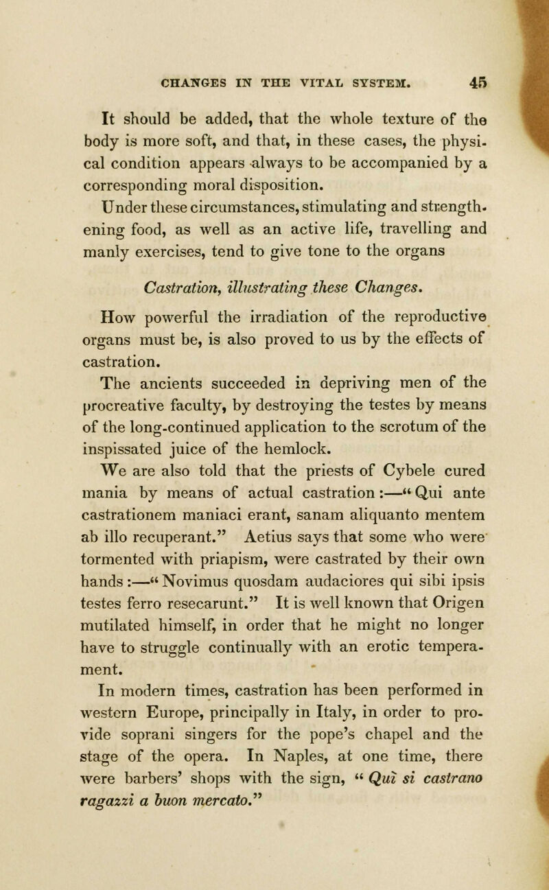 It should be added, that the whole texture of the body is more soft, and that, in these cases, the physi- cal condition appears always to be accompanied by a corresponding moral disposition. Under these circumstances, stimulating and strength, ening food, as well as an active life, travelling and manly exercises, tend to give tone to the organs Castration, illustrating these Changes. How powerful the irradiation of the reproductive organs must be, is also proved to us by the effects of castration. The ancients succeeded in depriving men of the procreative faculty, by destroying the testes by means of the long-continued application to the scrotum of the inspissated juice of the hemlock. We are also told that the priests of Cybele cured mania by means of actual castration :— Qui ante castrationem maniaci erant, sanam aliquanto mentem ab illo recuperant. Aetius says that some who were tormented with priapism, were castrated by their own hands :— Novimus quosdam audaciores qui sibi ipsis testes ferro resecarunt. It is well known that Origen mutilated himself, in order that he might no longer have to struggle continually with an erotic tempera- ment. In modern times, castration has been performed in western Europe, principally in Italy, in order to pro- vide soprani singers for the pope's chapel and the stage of the opera. In Naples, at one time, there were barbers' shops with the sign,  Qui si castrano ragazzi a buon mercato.