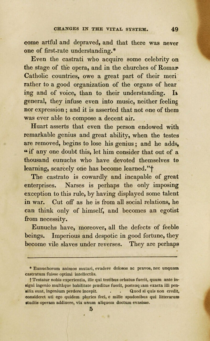 come artful and depraved, and that there was never one of first-rate understanding.* Even the castrati who acquire some celebrity on the stage of the opera, and in the churches of Romai» Catholic countries, owe a great part of their meri rather to a good organization of the organs of hear ing and of voice, than to their understanding. I* general, they infuse even into music, neither feeling nor expression; and it is asserted that not one of them was ever able to compose a decent air. Huart asserts that even the person endowed with remarkable genius and great ability, when the testes are removed, begins to lose his genius; and he adds, ««if any one doubt this, let him consider that out of a thousand eunuchs who have devoted themselves to learning, scarcely one has become learned, f The castrato is cowardly and incapable of great enterprises. Narses is perhaps the only imposing exception to this rule, by having displayed some talent in war. Cut off as he is from all social relations, he can think only of himself, and becomes an egotist from necessity. Eunuchs have, moreover, all the defects of feeble beings. Imperious and despotic in good fortune, they become vile slaves under reverses. They are perhaps * Eunuchorum animos mutari, evadere dolosos ac pravos, nee unquam caatratum fuisse optimi intellectiis. fTestatur nobis experientia, ille qui testibus orbatus fuerit, quum ante in- eigni ingenio multaque habilitate praditus fuerit, posteaquam exacta illi pen- silia sunt, ingenium perdere incepit. . . Quod si quis non credit,