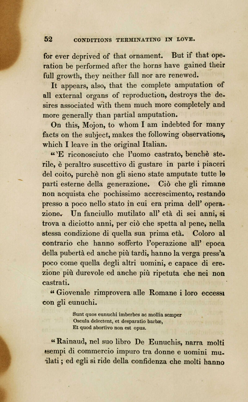 for ever deprived of that ornament. But if that ope- ration be performed after the horns have gained their full growth, they neither fall nor are renewed. It appears, also, that the complete amputation of all external organs of reproduction, destroys the de- sires associated with them much more completely and more generally than partial amputation. On this, Mojon, to whom I am indebted for many facts on the subject, makes the following observations, which I leave in the original Italian.  ^E riconosciuto che l'uomo castrato, benche ste- rile, e peraltro suscettivo di gustare in parte i piaceri del coito, purche non gli sieno state amputate tutte le parti esterne della generazione. Cid che gli rimane non acquista che pochissimo accrescimento, restando presso a poco nello stato in cui era prima dell' opera- zione. Un fanciullo mutilato all' eta di sei anni, si trova a diciotto anni, per cid che spetta al pene, nella stessa condizione di quella sua prima eta. Coloro al contrario che hanno sofferto l'operazione all' epoca della puberta ed anche piii tardi, hanno la verga press'a poco come quella degli altri uomini, e capace di ere- zione piii durevole ed anche piu ripetuta che nei non castrati.  Giovenale rimprovera alle Romane i loro eccessi con gli eunuchi. Sunt quos eunuchi imberbes ac mollia semper Oscula delectent, et desparatio barbae, Et quod abortive* non est opus.  Rainaud, nel suo libro De Eunuchis, narra molti tsempi di commercio impuro tra donne e uomini mu- ilati; ed egli si ride della confidenza che molti hanno