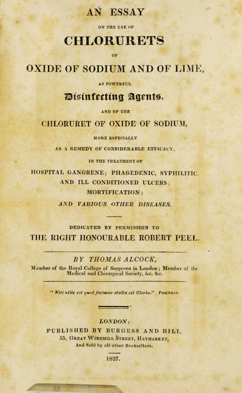 AN ESSAY ON THE USE OP CHLORURETS OF OXIDE OF SODIUM AND OF LIME, AS POWERFUL WMnfutinq Agents, AND OP THE CHLORURET OF OXIDE OF SODIUM. MORE ESPECIALLY AS A REMEDY OF CONSIDERABLE EFFICACY, IN THE TREATMENT OF HOSPITAL GANGRENE; PHAGEDENIC, SYPHILITIC. AND ILL CONDITIONED ULCERS; MORTIFICATION; AND VARIOUS OTHER DISEASES. DEDICATED BY PERMISSION TO THE RIGHT HONOURABLE ROBERT PEEL BY THOMAS ALCOCK, Member of the Royal College of Surgeons in London ; Member of tlu- Medical and Chinirgical Society, &c. &c.  Nisi utile est quod facimus stnlta est Gloria.' Phcedius LONDON: PUBLISHED BY BURGESS AND HILL, 55, Great Windmill Street, Haymarket, And Sold by all oilier Booksellers. 1827.