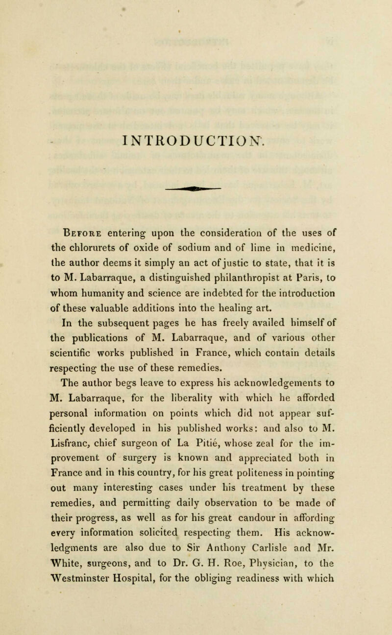 INTRODUCTION. Before entering upon the consideration of the uses of the chlorurets of oxide of sodium and of lime in medicine, the author deems it simply an act of justic to state, that it is to M. Labarraque, a distinguished philanthropist at Paris, to whom humanity and science are indebted for the introduction of these valuable additions into the healing art. In the subsequent pages he has freely availed himself of the publications of M. Labarraque, and of various other scientific works published in France, which contain details respecting the use of these remedies. The author begs leave to express his acknowledgements to M. Labarraque, for the liberality with which he afforded personal information on points which did not appear suf- ficiently developed in his published works: and also to M. Lisfranc, chief surgeon of La Pitie, whose zeal for the im- provement of surgery is known and appreciated both in France and in this country, for his great politeness in pointing out many interesting cases under his treatment by these remedies, and permitting daily observation to be made of their progress, as well as for his great candour in affording every information solicited respecting them. His acknow- ledgments are also due to Sir Anthony Carlisle and Mr. White, surgeons, and to Dr. G. H. Roe, Physician, to the Westminster Hospital, for the obliging readiness with which