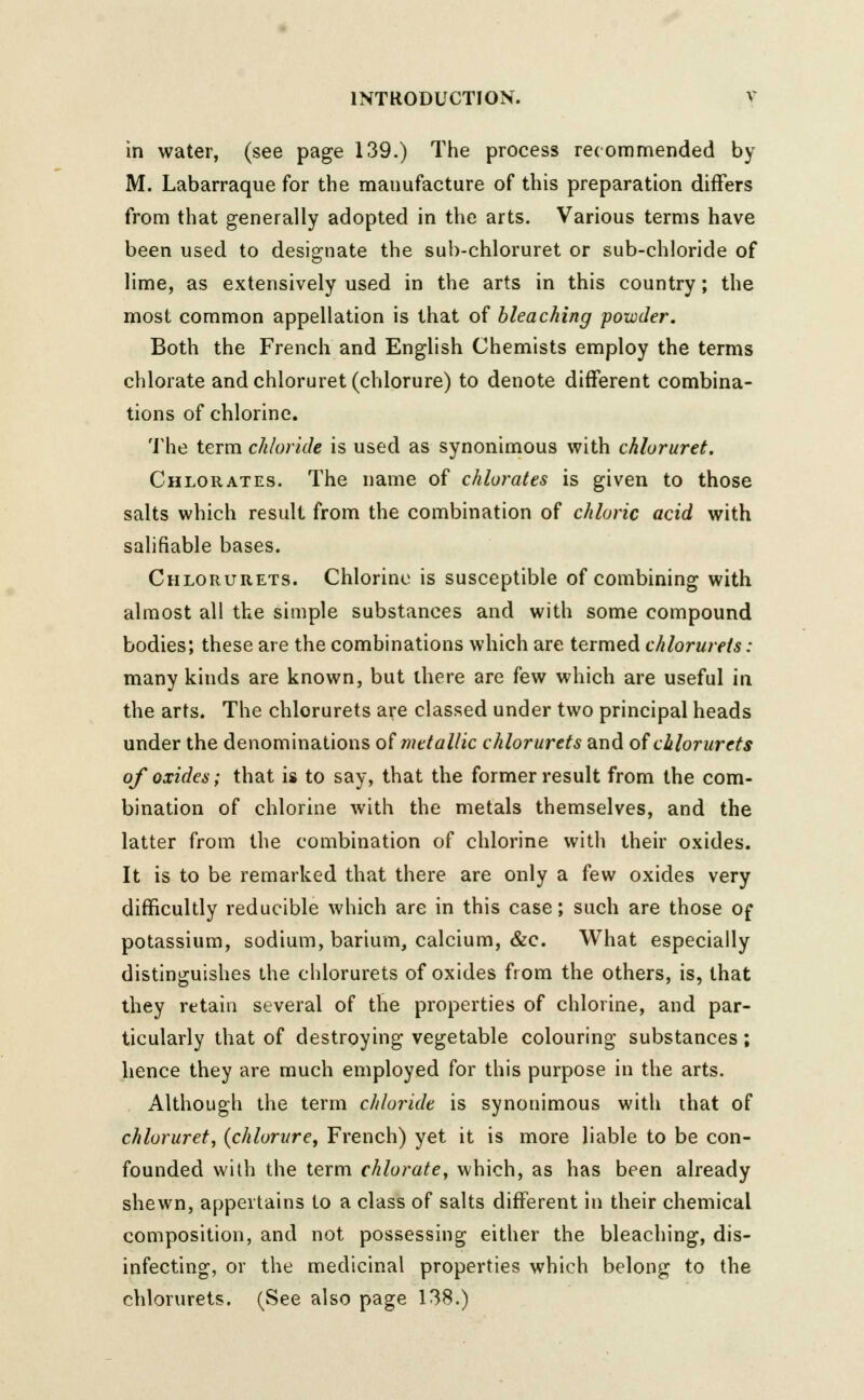 in water, (see page 139.) The process recommended by M. Labarraque for the manufacture of this preparation differs from that generally adopted in the arts. Various terms have been used to designate the sub-chloruret or sub-chloride of lime, as extensively used in the arts in this country; the most common appellation is that of bleaching powder. Both the French and English Chemists employ the terms chlorate andchloruret(chlorure) to denote different combina- tions of chlorine. The term chloride is used as synonimous with chloruret. Chlorates. The name of chlorates is given to those salts which result from the combination of chloric acid with salifiable bases. Chlorurets. Chlorine is susceptible of combining with almost all the simple substances and with some compound bodies; these are the combinations which are termed chlorurets: many kinds are known, but there are few which are useful in the arts. The chlorurets are classed under two principal heads under the denominations of metallic chlorurets and of chlorurets of oxides; that is to say, that the former result from the com- bination of chlorine with the metals themselves, and the latter from the combination of chlorine with their oxides. It is to be remarked that there are only a few oxides very difficultly reducible which are in this case; such are those of potassium, sodium, barium, calcium, &c. What especially distinguishes the chlorurets of oxides from the others, is, that they retain several of the properties of chlorine, and par- ticularly that of destroying vegetable colouring substances ; hence they are much employed for this purpose in the arts. Although the term chloride is synonimous with that of chloruret, (chlorare, French) yet it is more liable to be con- founded with the term chlorate, which, as has been already shewn, appertains to a class of salts different in their chemical composition, and not possessing either the bleaching, dis- infecting, or the medicinal properties which belong to the chlorurets. (See also page 138.)