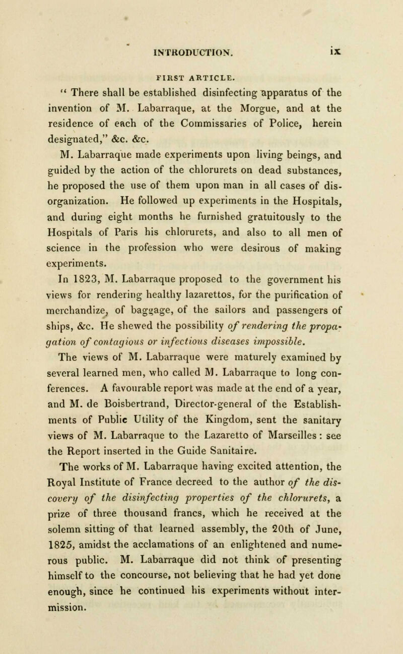 FIRST ARTICLE.  There shall be established disinfecting apparatus of the invention of M. Labarraque, at the Morgue, and at the residence of each of the Commissaries of Police, herein designated, &c. &c. M. Labarraque made experiments upon living beings, and guided by the action of the chlorurets on dead substances, he proposed the use of them upon man in all cases of dis- organization. He followed up experiments in the Hospitals, and during eight months he furnished gratuitously to the Hospitals of Paris his chlorurets, and also to all men of science in the profession who were desirous of making experiments. In 1823, M. Labarraque proposed to the government his views for rendering healthy lazarettos, for the purification of merchandize, of baggage, of the sailors and passengers of ships, &c. He shewed the possibility of rendering the propa- gation of contagious or infectious diseases impossible. The views of M. Labarraque were maturely examined by several learned men, who called M. Labarraque to long con- ferences. A favourable report was made at the end of a year, and M. de Boisbertrand, Director-general of the Establish- ments of Public Utility of the Kingdom, sent the sanitary views of M. Labarraque to the Lazaretto of Marseilles: see the Report inserted in the Guide Sanitaire. The works of M. Labarraque having excited attention, the Royal Institute of France decreed to the author of the dis- covery of the disinfecting properties of the chlorurets, a prize of three thousand francs, which he received at the solemn sitting of that learned assembly, the 20th of June, 1825, amidst the acclamations of an enlightened and nume- rous public. M. Labarraque did not think of presenting himself to the concourse, not believing that he had yet done enough, since he continued his experiments without inter- mission.