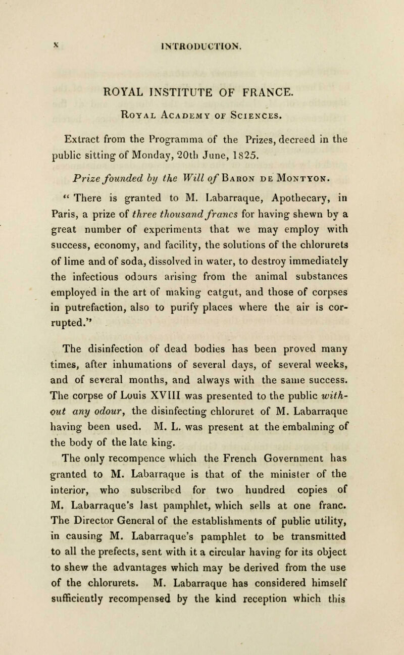 ROYAL INSTITUTE OF FRANCE. Royal Academy or Sciences. Extract from the Programma of the Prizes, decreed in the public sitting of Monday, 20tli June, 1825. Prize founded by the Will of Baron de Montyon.  There is granted to M. Labarraque, Apothecary, in Paris, a prize of three thousand francs for having shewn by a great number of experiments that we may employ with success, economy, and facility, the solutions of the chlorurets of lime and of soda, dissolved in water, to destroy immediately the infectious odours arising from the animal substances employed in the art of making catgut, and those of corpses in putrefaction, also to purify places where the air is cor- rupted. The disinfection of dead bodies has been proved many times, after inhumations of several days, of several weeks, and of several months, and always with the same success. The corpse of Louis XV11I was presented to the public with- out any odour, the disinfecting chloruret of M. Labarraque having been used. M. L. was present at the embalming of the body of the late king. The only recompence which the French Government has granted to M. Labarraque is that of the minister of the interior, who subscribed for two hundred copies of M. Labarraque's last pamphlet, which sells at one franc. The Director General of the establishments of public utility, in causing M. Labarraque's pamphlet to be transmitted to all the prefects, sent with it a circular having for its object to shew the advantages which may be derived from the use of the chlorurets. M. Labarraque has considered himself sufficiently recompensed by the kind reception which this