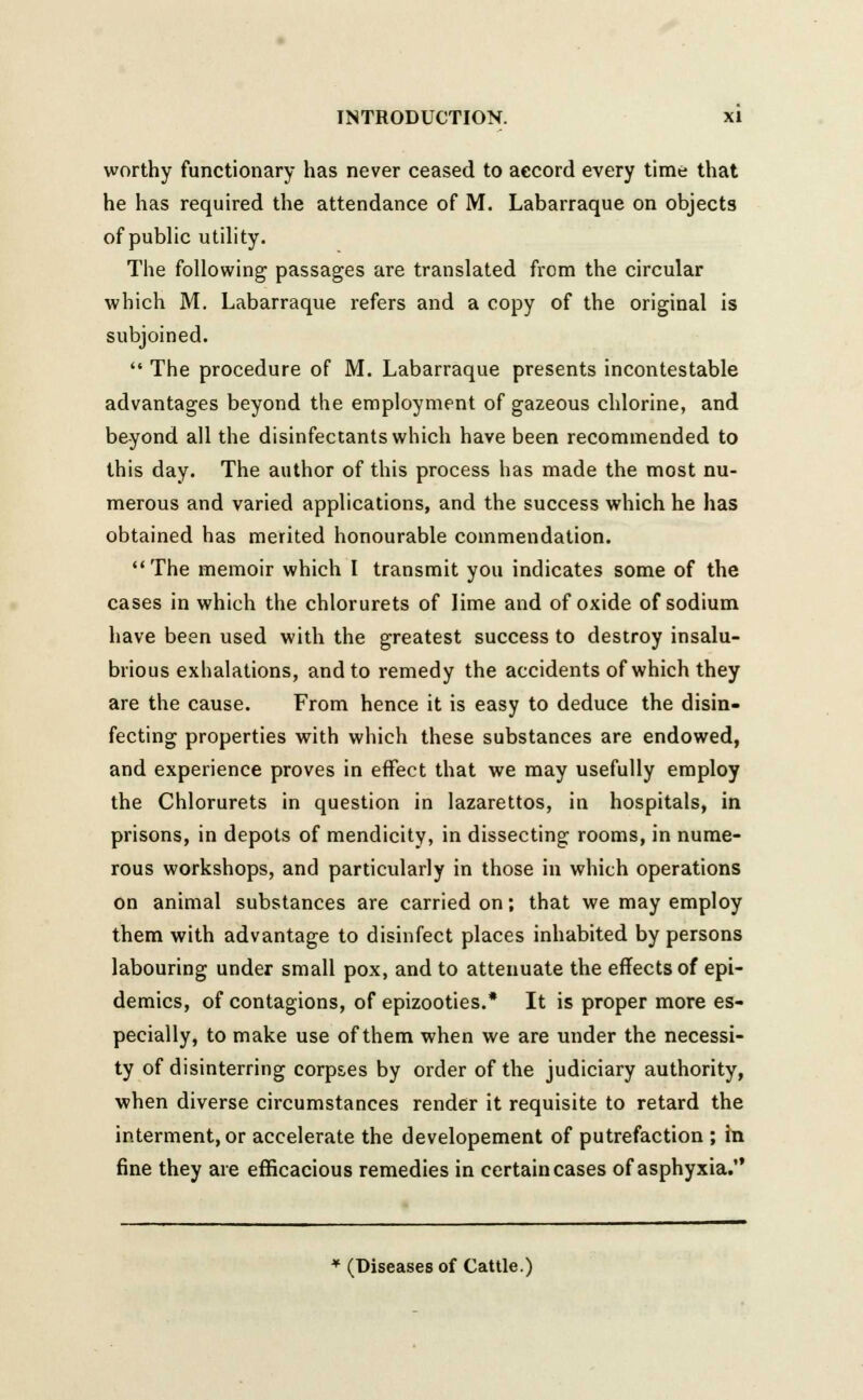 worthy functionary has never ceased to accord every time that he has required the attendance of M. Labarraque on objects of public utility. The following passages are translated from the circular which M. Labarraque refers and a copy of the original is subjoined.  The procedure of M. Labarraque presents incontestable advantages beyond the employment of gazeous chlorine, and beyond all the disinfectants which have been recommended to this day. The author of this process has made the most nu- merous and varied applications, and the success which he has obtained has merited honourable commendation. The memoir which I transmit you indicates some of the cases in which the chlorurets of lime and of oxide of sodium have been used with the greatest success to destroy insalu- brious exhalations, and to remedy the accidents of which they are the cause. From hence it is easy to deduce the disin- fecting properties with which these substances are endowed, and experience proves in effect that we may usefully employ the Chlorurets in question in lazarettos, in hospitals, in prisons, in depots of mendicity, in dissecting rooms, in nume- rous workshops, and particularly in those in which operations on animal substances are carried on; that we may employ them with advantage to disinfect places inhabited by persons labouring under small pox, and to attenuate the effects of epi- demics, of contagions, of epizooties.* It is proper more es- pecially, to make use of them when we are under the necessi- ty of disinterring corpses by order of the judiciary authority, when diverse circumstances render it requisite to retard the interment, or accelerate the developement of putrefaction ; in fine they are efficacious remedies in certain cases of asphyxia. * (Diseases of Cattle.)