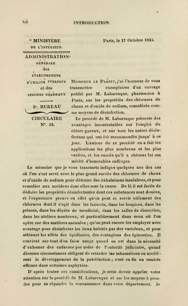  MINISTERE DE L'l.NTERIEUR. ADMINISTRATION' GENERALE des ETAELISSEMENS D'UTILITE PUBLIQUB et des SECOURS GEMERAUX Paris, le 17 Octobre 1825. 2'. BUREAU CIRCULAIRE N*. 53. Monsieur le Prefet, j-ai l'honneur de vous transmettre exemplaires d'un ouvrage publie par M. Labarraque, pharmacien a Paris, sur les proprietes des chlorures de chaux et d'oxide de sodium, considered com- me moyens de disinfection. Le procede de M. Labarraque presente des avantages incontestables sur 1'emploi du chlore gazeux, et sur tons les autres desin- fectans qui ont ele recommandes jusqu' ace jour. L'auteur de ce procede en a fait les applications les plus nombreus et les plus variees, et les succes qu'il a obtenus lui ont merite d'honorables suffrages. Le meraoire que je vous transmets indique quelques uns des cas ou Von s'est servi avec le plus grand succes des chlorures de chaux et d'oxide de sodium pour detruire des exhalaisonsinsalubres,etpour remedier aux accidens dont elles sont la cause. De la. il est facile de deduire les proprietes desinfectantes dontces substances sont douees, et l'experience prouve en effet qu'on peut se servir utilement des chlorures dont il s'agit dans les lazarets, dans les hospices, dans les prisons, dans les depots de mendicke, dans les salles de dissection, dans les ateliers nombreux, et particulierement dans ceux ou Ton opere sur des matieres animales ; qu'on peut encore les employer avec avantage pour desinfecter les lieux habites par des varioleux, et pour attenuer les effets des epideinies, des contagions des epizooties. II convient sur-tout d'en faire usage quand on est dans la necessite d' exhumer des cadavres par ordre de P.iutorite judiciaire, quand diverses circonstances obligent de retarder les inhumations ou accele- rant le developpenient de la putiefaction ; c'est en fin un remede efficace dans certaines asphyxies. D' apres toutes ces considerations, je crois devoir appeler votre attention sur le procede de M. Labarraque et sur les moyens a pren- dre pour en repandrc la connaissancc dans votre departement. Je