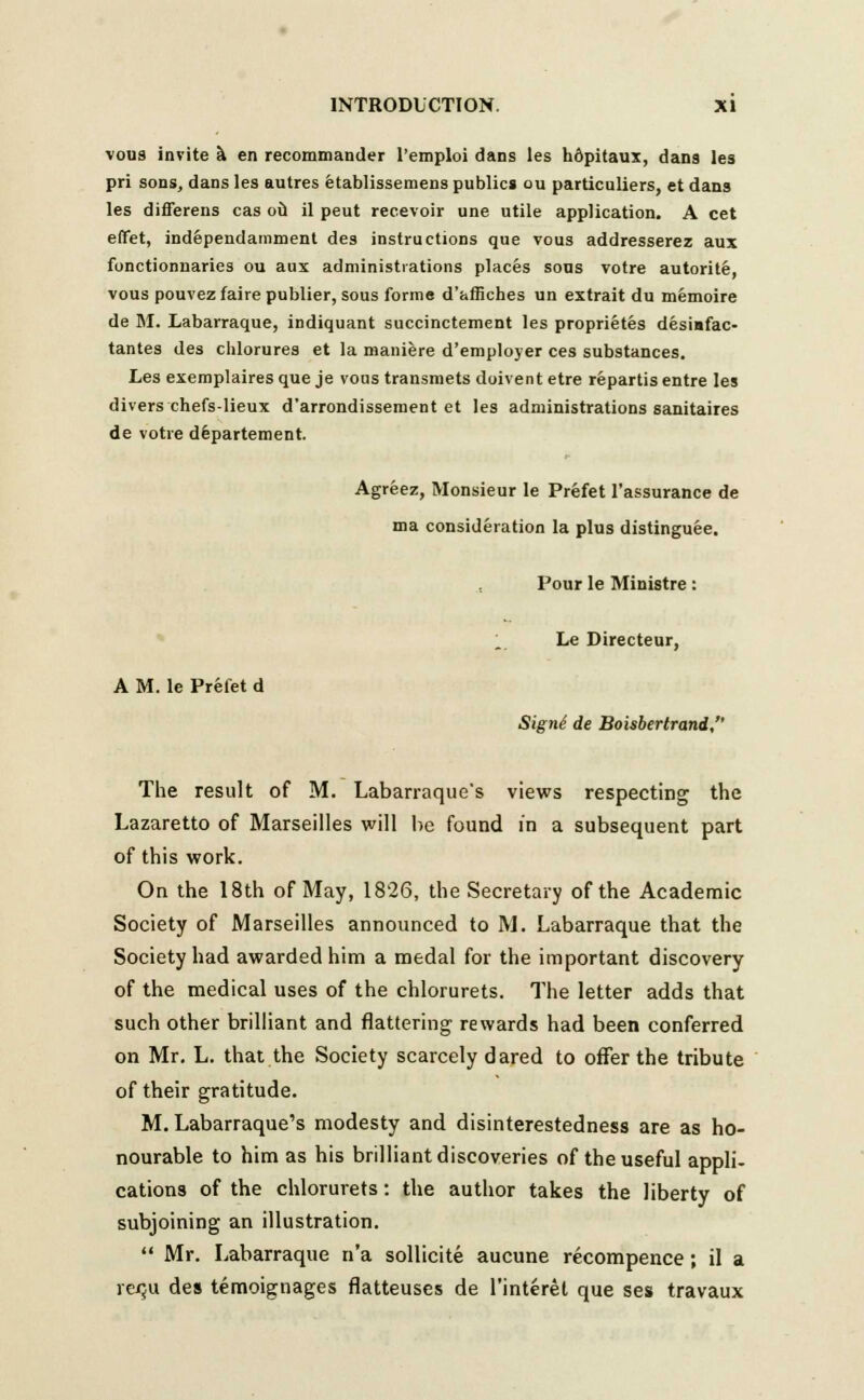 vous invite a en recommander l'emploi dans les hdpitaux, dans les pri sons, dans les autres etablissemens publics ou particuliers, et dans les differens cas oil il peut recevoir une utile application. A cet effet, independamment des instructions que vous addresserez aux fonctionnaries ou aux administrations places sous votre autorite, vous pouvez faire publier, sous forme d'affiches un extrait du memoire de M. Labarraque, indiquant succinctement les proprietes desiafac- tantes des chlorures et la maniere d'employer ces substances. Les exemplairesque je vous transmets doivent etre repartisentre les divers chefs-lieux d'arrondissement et les administrations sanitaires de votre departement. Agreez, Monsieur le Prefet l'assurance de ma consideration la plus distinguee. Pour le Ministre: ; Le Directeur, A M. le Prefet d Signe de Boisbertrand, The result of M. Labarraque's views respecting the Lazaretto of Marseilles will he found in a subsequent part of this work. On the 18th of May, 1826, the Secretary of the Academic Society of Marseilles announced to M. Labarraque that the Society had awarded him a medal for the important discovery of the medical uses of the chlorurets. The letter adds that such other brilliant and flattering rewards had been conferred on Mr. L. that the Society scarcely dared to offer the tribute of their gratitude. M. Labarraque's modesty and disinterestedness are as ho- nourable to him as his brilliant discoveries of the useful appli- cations of the chlorurets: the author takes the liberty of subjoining an illustration.  Mr. Labarraque n'a sollicite aucune recompence; il a re$u des temoignages flatteuses de l'interel que ses travaux