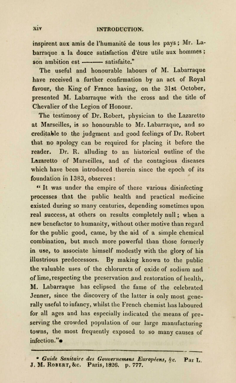 inspirent aux amis de l'humanite de tous les pays; Mr. La- barraque a la douce satisfaction d'etre utile aux homines ; son ambition est satisfaite. The useful and honourable labours of M. Labarraque have received a further confirmation by an act of Royal favour, the King of France having, on the 31st October, presented M. Labarraque with the cross and the title of Chevalier of the Legion of Honour. The testimony of Dr. Robert, physician to the Lazaretto at Marseilles, is so honourable to Mr. Labarraque, and so creditable to the judgment and good feelings of Dr. Robert that no apology can be required for placing it before the reader. Dr. R. alluding to an historical outline of the Lazaretto of Marseilles, and of the contagious diseases which have been introduced therein since the epoch of its foundation in 1383, observes:  It was under the empire of these various disinfecting processes that the public health and practical medicine existed during so many centuries, depending sometimes upon real success, at others on results completely null; when a new benefactor to humanity, without other motive than regard for the public good, came, by the aid of a simple chemical combination, but much more powerful than those formerly in use, to associate himself modestly with the glory of his illustrious predecessors. By making known to the public the valuable uses of the chlorurets of oxide of sodium and of lime,respecting the preservation and restoration of health, M. Labarraque has eclipsed the fame of the celebrated Jenner, since the discovery of the latter is only most gene- rally useful to infancy, whilst the French chemist has laboured for all ages and has especially indicated the means of pre- serving the crowded population of our large manufacturing towns, the most frequently exposed to so many causes of infection.* * Guide Sanitaire des Gouvernemtns Europtens, Ac. Par L J. M. Robert, &c. Paris, 1826. p. 777.