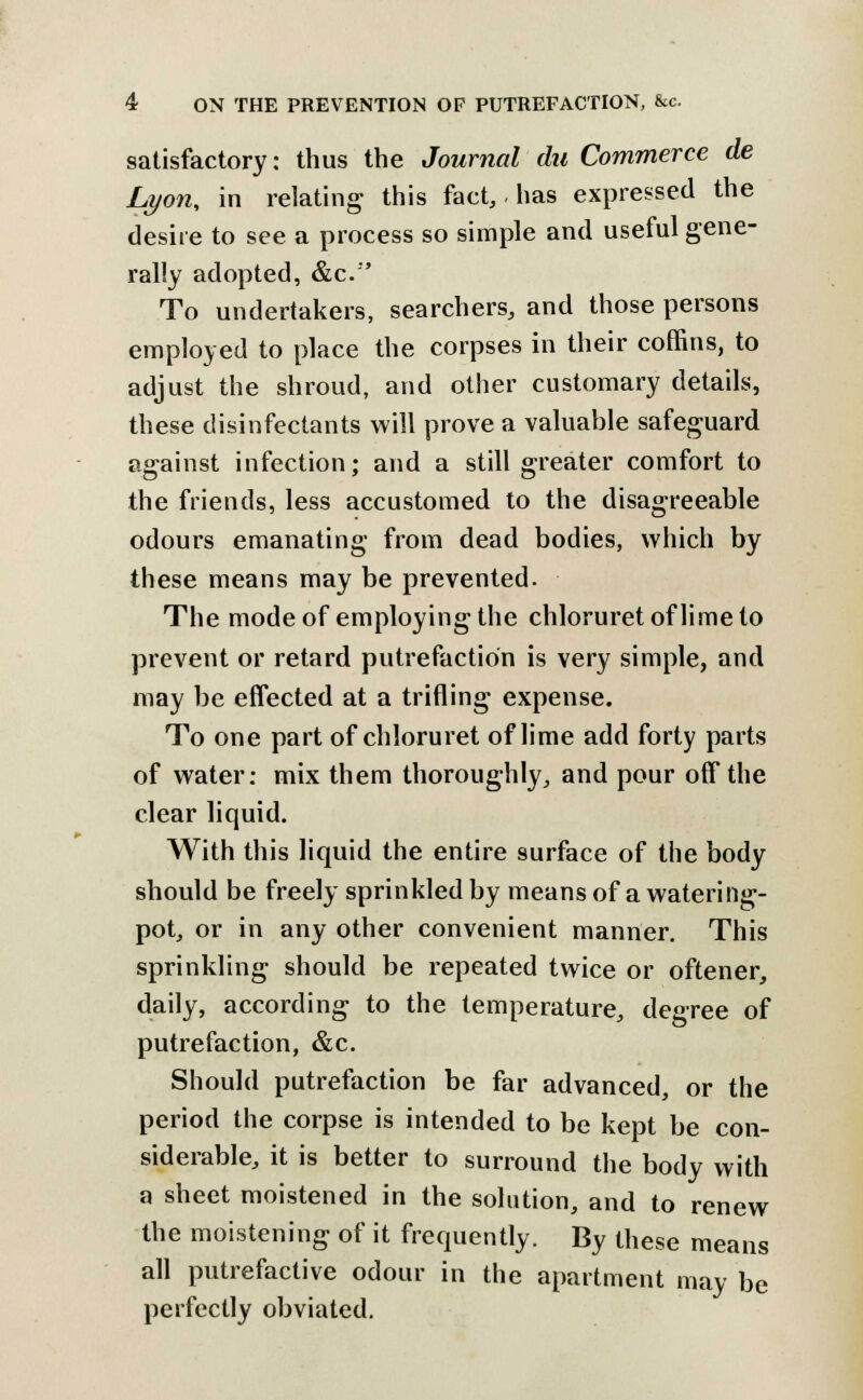 satisfactory: thus the Journal du Commerce de Lyon, in relating this fact, has expressed the desire to see a process so simple and useful gene- rally adopted, &c.'' To undertakers, searchers, and those persons employed to place the corpses in their coffins, to adjust the shroud, and other customary details, these disinfectants will prove a valuable safeguard against infection; and a still greater comfort to the friends, less accustomed to the disagreeable odours emanating from dead bodies, which by these means may be prevented. The mode of employing the chloruretoflimeto prevent or retard putrefaction is very simple, and may be effected at a trifling expense. To one part of chloruret of lime add forty parts of water: mix them thoroughly, and pour off the clear liquid. With this liquid the entire surface of the body should be freely sprinkled by means of a watering- pot, or in any other convenient manner. This sprinkling should be repeated twice or oftener, daily, according to the temperature, degree of putrefaction, &c. Should putrefaction be far advanced, or the period the corpse is intended to be kept be con- siderable, it is better to surround the body with a sheet moistened in the solution, and to renew the moistening of it frequently. By these means all putrefactive odour in the apartment may be perfectly obviated.