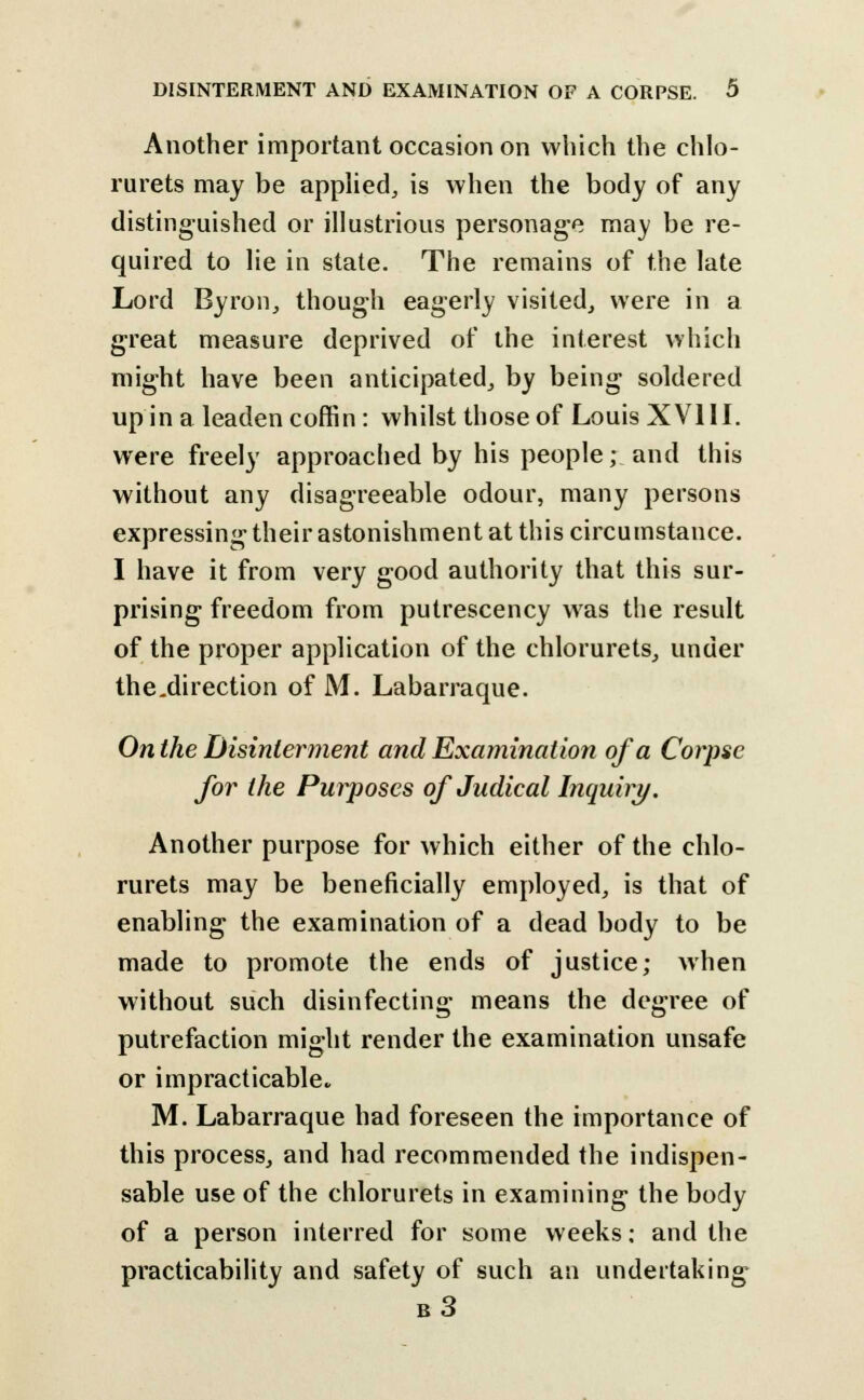 Another important occasion on which the chlo- rurets may be applied, is when the body of any distinguished or illustrious personage may be re- quired to lie in state. The remains of the late Lord Byron, though eagerly visited, were in a great measure deprived of the interest which might have been anticipated, by being soldered up in a leaden coffin: whilst those of Louis XVI11, were freely approached by his people; and this without any disagreeable odour, many persons expressing their astonishment at this circumstance. I have it from very good authority that this sur- prising freedom from putrescency was the result of the proper application of the chlorurets, under the.direction of M. Labarraque. On the Disinterment and Examination of a Corpse for the Purposes of Judical Inquiry. Another purpose for which either of the chlo- rurets may be beneficially employed, is that of enabling the examination of a dead body to be made to promote the ends of justice; when without such disinfecting means the degree of putrefaction might render the examination unsafe or impracticable. M. Labarraque had foreseen the importance of this process, and had recommended the indispen- sable use of the chlorurets in examining the body of a person interred for some weeks: and the practicability and safety of such an undertaking b3