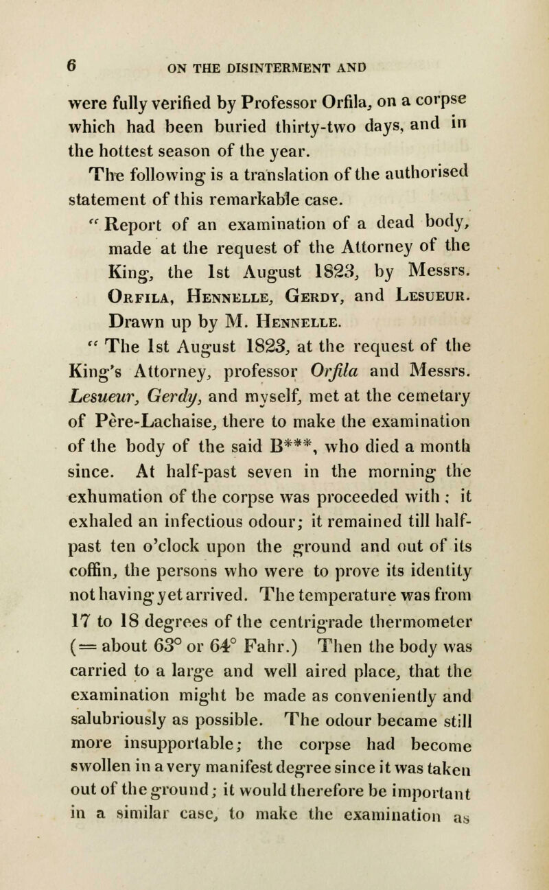 O ON THE DISINTERMENT AND were fully verified by Professor Orfila, on a corpse which had been buried thirty-two days, and in the hottest season of the year. The following is a translation of the authorised statement of this remarkable case.  Report of an examination of a dead body, made at the request of the Attorney of the King, the 1st August 1823, by Messrs. Orfila, Hennelle, Gerdy, and Lesueur. Drawn up by M. Hennelle.  The 1st August 1823, at the request of the King's Attorney, professor Orfila and Messrs. Lesueur, Gerdy, and myself, met at the cemetary of Pere-Lachaise, there to make the examination of the body of the said B***, who died a month since. At half-past seven in the morning the exhumation of the corpse was proceeded with ; it exhaled an infectious odour; it remained till half- past ten o'clock upon the ground and out of its coffin, the persons who were to prove its identity not having yet arrived. The temperature was from 17 to 18 degrees of the centrigrade thermometer (= about 63° or 64° Fahr.) Then the body was carried to a large and well aired place, that the examination might be made as conveniently and salubriously as possible. The odour became still more insupportable; the corpse had become swollen in a very manifest degree since it was taken out of the ground; it would therefore be important in a similar case, to make the examination as