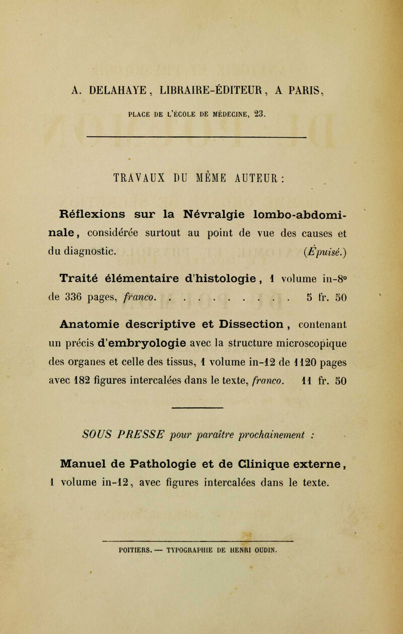 A. DELAHAYE, LIBRAIRE-ÉDITEUR, A PARIS, PLACE DE L'ÉCOLE DE MÉDECINE, 23. TRAVAUX DU MEME AUTEUR: Réflexions sur la Névralgie lombo-abdomi- nale, considérée surtout au point de vue des causes et du diagnostic. (Épuisé.) Traité élémentaire d'histologie, 1 volume in-8° de 336 pages, franco 5 fr. 50 Anatomie descriptive et Dissection , contenant un précis d'embryologie avec la structure microscopique des organes et celle des tissus, 1 volume in-12 de 1120 pages avec 182 figures intercalées dans le texte, franco. 11 fr. 50 SOUS PRESSE pour paraître prochainement : Manuel de Pathologie et de Clinique externe, l volume in-12, avec figures intercalées dans le texte. l'OITIERS. — TYPOGRAPHIE DE HENRI OUDIN.